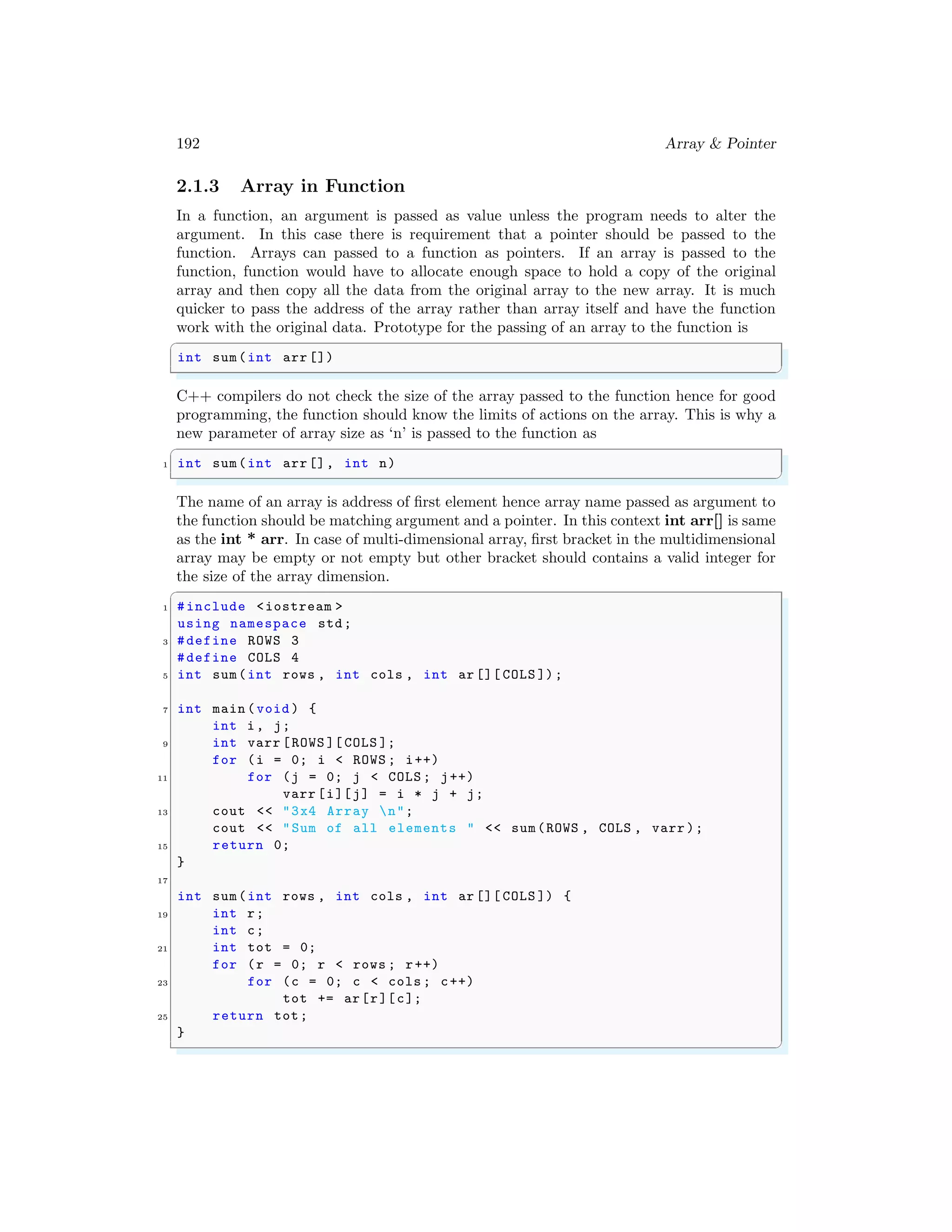 192 Array & Pointer
2.1.3 Array in Function
In a function, an argument is passed as value unless the program needs to alter the
argument. In this case there is requirement that a pointer should be passed to the
function. Arrays can passed to a function as pointers. If an array is passed to the
function, function would have to allocate enough space to hold a copy of the original
array and then copy all the data from the original array to the new array. It is much
quicker to pass the address of the array rather than array itself and have the function
work with the original data. Prototype for the passing of an array to the function is
✞
int sum(int arr [])
✌
✆
C++ compilers do not check the size of the array passed to the function hence for good
programming, the function should know the limits of actions on the array. This is why a
new parameter of array size as ‘n’ is passed to the function as
✞
1 int sum(int arr[], int n)
✌
✆
The name of an array is address of first element hence array name passed as argument to
the function should be matching argument and a pointer. In this context int arr[] is same
as the int * arr. In case of multi-dimensional array, first bracket in the multidimensional
array may be empty or not empty but other bracket should contains a valid integer for
the size of the array dimension.
✞
1 #include <iostream >
using namespace std;
3 #define ROWS 3
#define COLS 4
5 int sum(int rows , int cols , int ar [][ COLS ]);
7 int main (void ) {
int i, j;
9 int varr [ROWS ][ COLS ];
for (i = 0; i < ROWS ; i++)
11 for (j = 0; j < COLS ; j++)
varr [i][j] = i * j + j;
13 cout << "3x4 Array n";
cout << "Sum of all elements " << sum(ROWS , COLS , varr );
15 return 0;
}
17
int sum(int rows , int cols , int ar [][ COLS ]) {
19 int r;
int c;
21 int tot = 0;
for (r = 0; r < rows ; r++)
23 for (c = 0; c < cols ; c++)
tot += ar[r][c];
25 return tot;
}
✌
✆
 