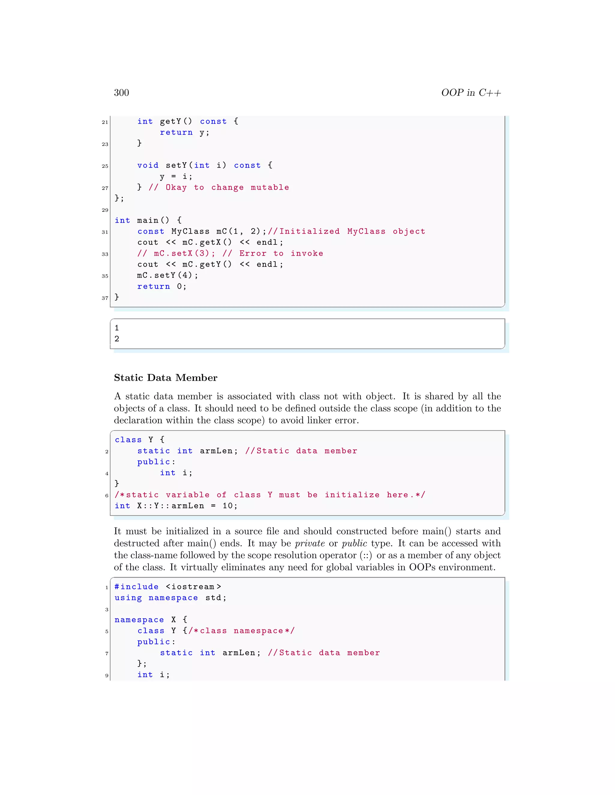 300 OOP in C++
21 int getY () const {
return y;
23 }
25 void setY (int i) const {
y = i;
27 } // Okay to change mutable
};
29
int main () {
31 const MyClass mC(1, 2);// Initialized MyClass object
cout << mC.getX () << endl ;
33 // mC.setX (3); // Error to invoke
cout << mC.getY () << endl ;
35 mC.setY (4);
return 0;
37 }
✌
✆
✞
1
2
✌
✆
Static Data Member
A static data member is associated with class not with object. It is shared by all the
objects of a class. It should need to be defined outside the class scope (in addition to the
declaration within the class scope) to avoid linker error.
✞
class Y {
2 static int armLen; // Static data member
public:
4 int i;
}
6 /* static variable of class Y must be initialize here .*/
int X::Y:: armLen = 10;
✌
✆
It must be initialized in a source file and should constructed before main() starts and
destructed after main() ends. It may be private or public type. It can be accessed with
the class-name followed by the scope resolution operator (::) or as a member of any object
of the class. It virtually eliminates any need for global variables in OOPs environment.
✞
1 #include <iostream >
using namespace std;
3
namespace X {
5 class Y {/* class namespace */
public:
7 static int armLen; // Static data member
};
9 int i;
 