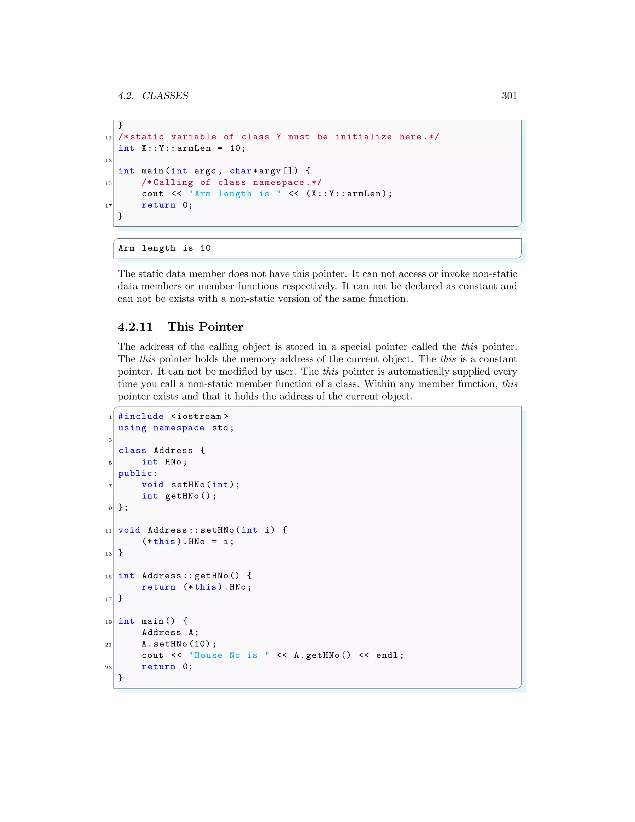 4.2. CLASSES 301
}
11 /* static variable of class Y must be initialize here .*/
int X::Y:: armLen = 10;
13
int main (int argc , char *argv []) {
15 /* Calling of class namespace .*/
cout << "Arm length is " << (X::Y:: armLen);
17 return 0;
}
✌
✆
✞
Arm length is 10
✌
✆
The static data member does not have this pointer. It can not access or invoke non-static
data members or member functions respectively. It can not be declared as constant and
can not be exists with a non-static version of the same function.
4.2.11 This Pointer
The address of the calling object is stored in a special pointer called the this pointer.
The this pointer holds the memory address of the current object. The this is a constant
pointer. It can not be modified by user. The this pointer is automatically supplied every
time you call a non-static member function of a class. Within any member function, this
pointer exists and that it holds the address of the current object.
✞
1 #include <iostream >
using namespace std;
3
class Address {
5 int HNo;
public:
7 void setHNo(int);
int getHNo ();
9 };
11 void Address :: setHNo(int i) {
(* this ).HNo = i;
13 }
15 int Address :: getHNo() {
return (* this ).HNo;
17 }
19 int main () {
Address A;
21 A.setHNo (10) ;
cout << "House No is " << A.getHNo () << endl ;
23 return 0;
}
✌
✆
 