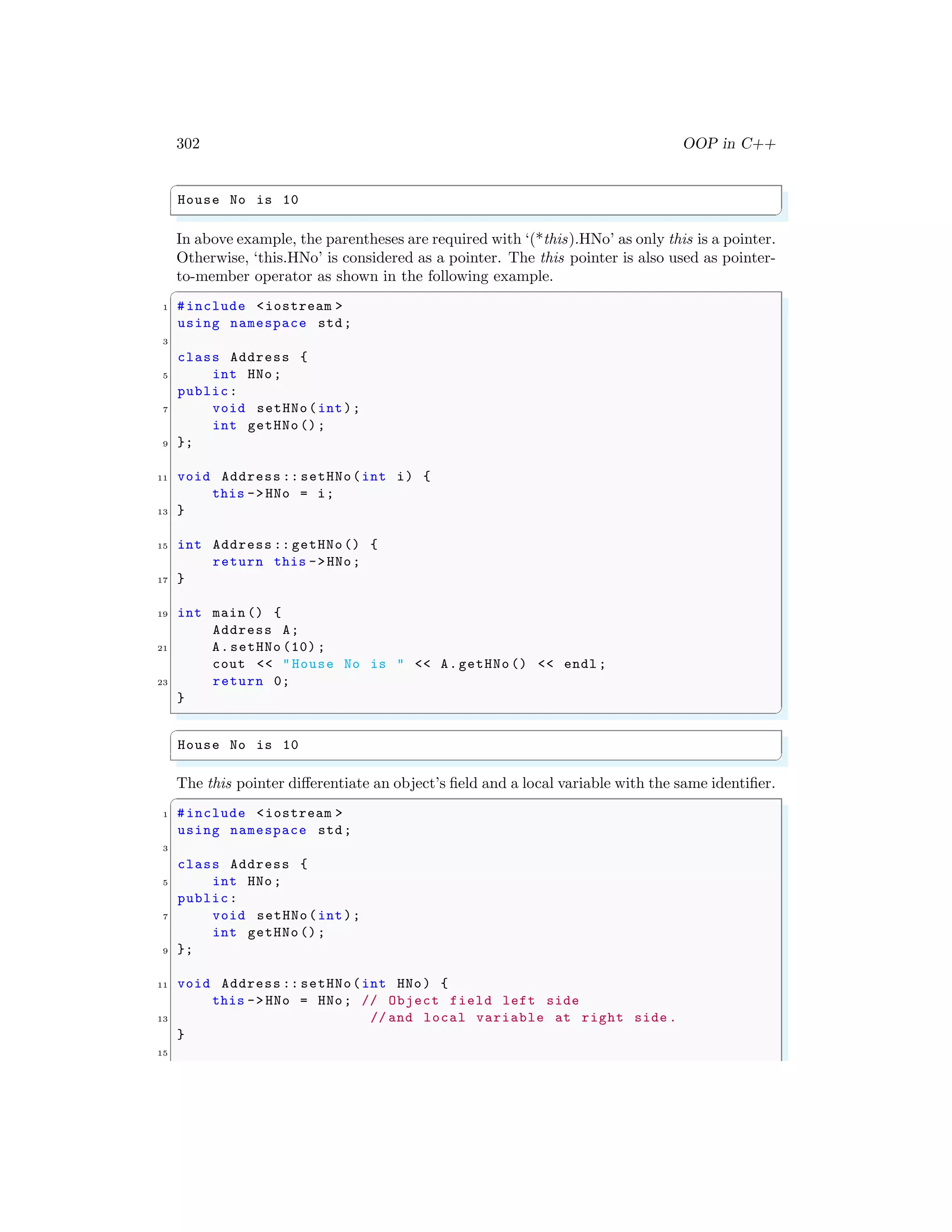302 OOP in C++
✞
House No is 10
✌
✆
In above example, the parentheses are required with ‘(*this).HNo’ as only this is a pointer.
Otherwise, ‘this.HNo’ is considered as a pointer. The this pointer is also used as pointer-
to-member operator as shown in the following example.
✞
1 #include <iostream >
using namespace std;
3
class Address {
5 int HNo;
public:
7 void setHNo(int);
int getHNo ();
9 };
11 void Address :: setHNo(int i) {
this ->HNo = i;
13 }
15 int Address :: getHNo() {
return this ->HNo;
17 }
19 int main () {
Address A;
21 A.setHNo (10) ;
cout << "House No is " << A.getHNo () << endl ;
23 return 0;
}
✌
✆
✞
House No is 10
✌
✆
The this pointer differentiate an object’s field and a local variable with the same identifier.
✞
1 #include <iostream >
using namespace std;
3
class Address {
5 int HNo;
public:
7 void setHNo(int);
int getHNo ();
9 };
11 void Address :: setHNo(int HNo) {
this ->HNo = HNo; // Object field left side
13 // and local variable at right side .
}
15
 