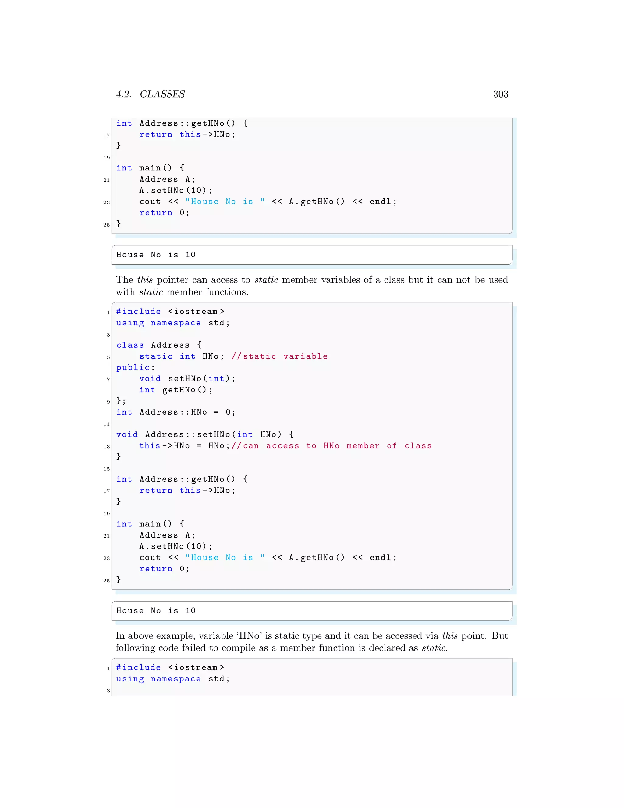4.2. CLASSES 303
int Address :: getHNo() {
17 return this ->HNo;
}
19
int main () {
21 Address A;
A.setHNo (10) ;
23 cout << "House No is " << A.getHNo () << endl ;
return 0;
25 }
✌
✆
✞
House No is 10
✌
✆
The this pointer can access to static member variables of a class but it can not be used
with static member functions.
✞
1 #include <iostream >
using namespace std;
3
class Address {
5 static int HNo; // static variable
public:
7 void setHNo(int);
int getHNo ();
9 };
int Address :: HNo = 0;
11
void Address :: setHNo(int HNo) {
13 this ->HNo = HNo;// can access to HNo member of class
}
15
int Address :: getHNo() {
17 return this ->HNo;
}
19
int main () {
21 Address A;
A.setHNo (10) ;
23 cout << "House No is " << A.getHNo () << endl ;
return 0;
25 }
✌
✆
✞
House No is 10
✌
✆
In above example, variable ‘HNo’ is static type and it can be accessed via this point. But
following code failed to compile as a member function is declared as static.
✞
1 #include <iostream >
using namespace std;
3
 