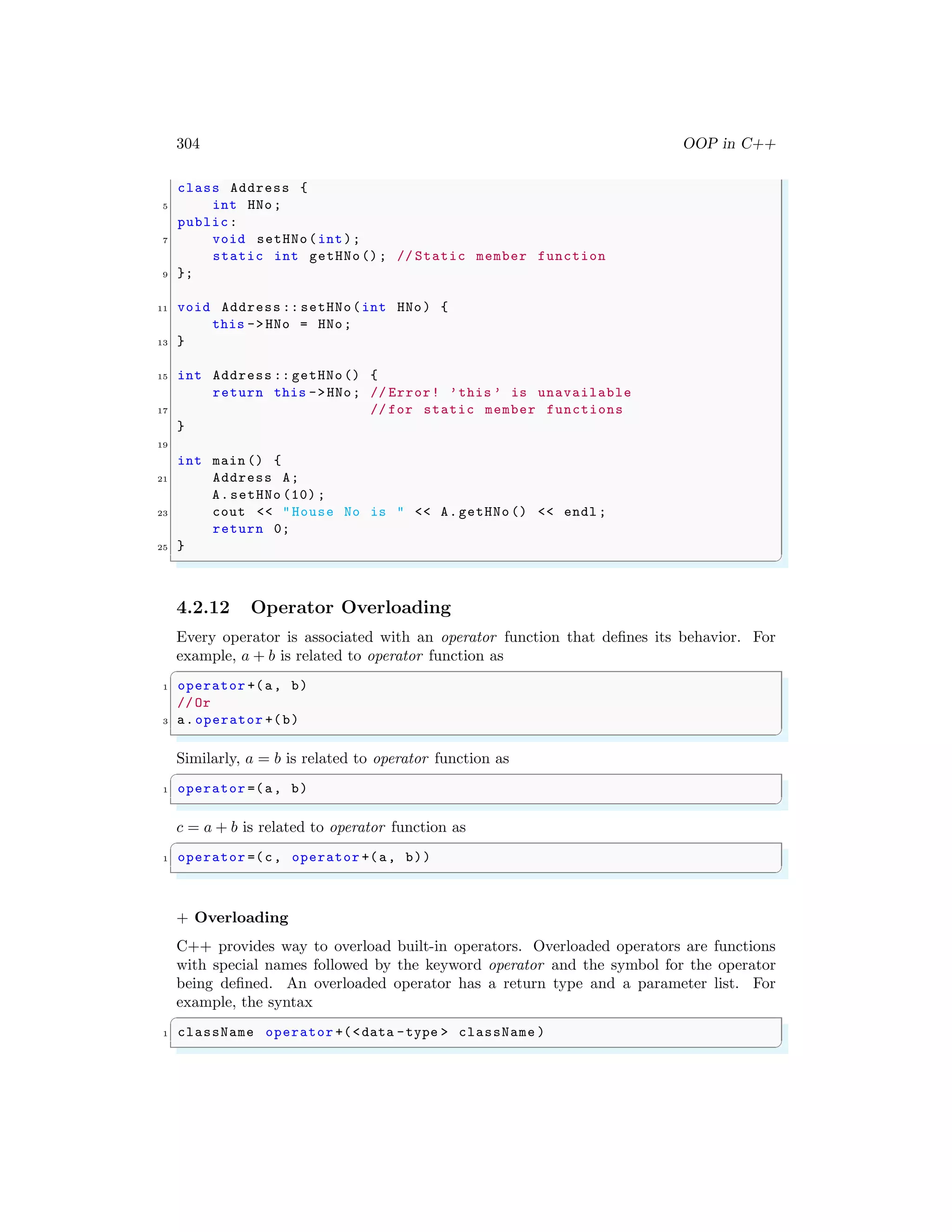 304 OOP in C++
class Address {
5 int HNo;
public:
7 void setHNo(int);
static int getHNo(); // Static member function
9 };
11 void Address :: setHNo(int HNo) {
this ->HNo = HNo;
13 }
15 int Address :: getHNo() {
return this ->HNo; // Error! ’this ’ is unavailable
17 // for static member functions
}
19
int main () {
21 Address A;
A.setHNo (10) ;
23 cout << "House No is " << A.getHNo () << endl ;
return 0;
25 }
✌
✆
4.2.12 Operator Overloading
Every operator is associated with an operator function that defines its behavior. For
example, a + b is related to operator function as
✞
1 operator +(a, b)
//Or
3 a.operator +(b)
✌
✆
Similarly, a = b is related to operator function as
✞
1 operator =(a, b)
✌
✆
c = a + b is related to operator function as
✞
1 operator =(c, operator +(a, b))
✌
✆
+ Overloading
C++ provides way to overload built-in operators. Overloaded operators are functions
with special names followed by the keyword operator and the symbol for the operator
being defined. An overloaded operator has a return type and a parameter list. For
example, the syntax
✞
1 className operator +(<data -type > className )
✌
✆
 