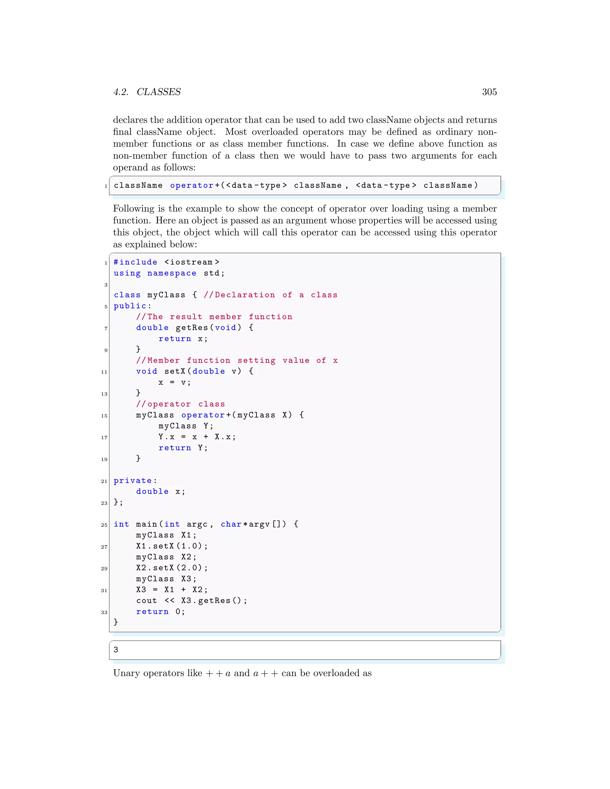 4.2. CLASSES 305
declares the addition operator that can be used to add two className objects and returns
final className object. Most overloaded operators may be defined as ordinary non-
member functions or as class member functions. In case we define above function as
non-member function of a class then we would have to pass two arguments for each
operand as follows:
✞
1 className operator +(<data -type > className , <data -type > className )
✌
✆
Following is the example to show the concept of operator over loading using a member
function. Here an object is passed as an argument whose properties will be accessed using
this object, the object which will call this operator can be accessed using this operator
as explained below:
✞
1 #include <iostream >
using namespace std;
3
class myClass { // Declaration of a class
5 public:
// The result member function
7 double getRes(void ) {
return x;
9 }
// Member function setting value of x
11 void setX (double v) {
x = v;
13 }
// operator class
15 myClass operator +( myClass X) {
myClass Y;
17 Y.x = x + X.x;
return Y;
19 }
21 private:
double x;
23 };
25 int main (int argc , char *argv []) {
myClass X1;
27 X1.setX (1.0);
myClass X2;
29 X2.setX (2.0);
myClass X3;
31 X3 = X1 + X2;
cout << X3.getRes();
33 return 0;
}
✌
✆
✞
3
✌
✆
Unary operators like + + a and a + + can be overloaded as
 