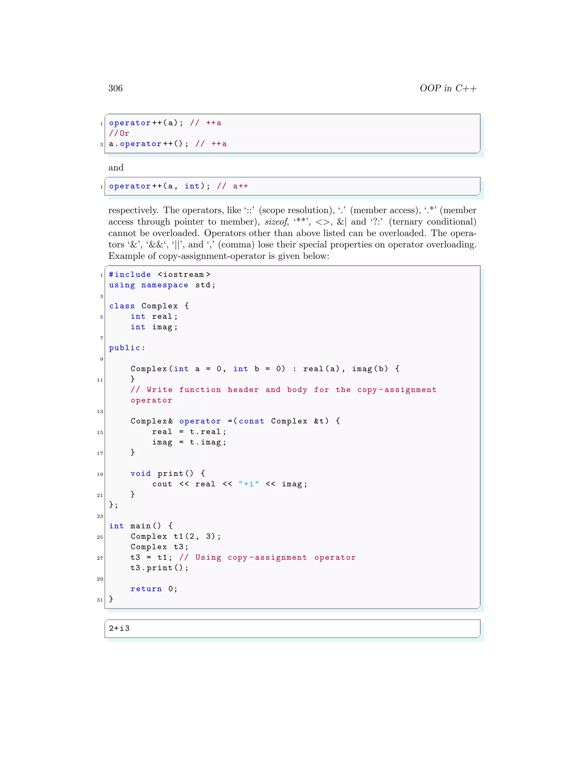 306 OOP in C++
✞
1 operator ++(a); // ++a
//Or
3 a.operator ++() ; // ++a
✌
✆
and
✞
1 operator ++(a, int); // a++
✌
✆
respectively. The operators, like ‘::’ (scope resolution), ‘.’ (member access), ‘.*’ (member
access through pointer to member), sizeof, ‘**’, <>, &| and ‘?:’ (ternary conditional)
cannot be overloaded. Operators other than above listed can be overloaded. The opera-
tors ‘&’, ‘&&‘, ‘||’, and ‘,’ (comma) lose their special properties on operator overloading.
Example of copy-assignment-operator is given below:
✞
1 #include <iostream >
using namespace std;
3
class Complex {
5 int real ;
int imag ;
7
public:
9
Complex (int a = 0, int b = 0) : real (a), imag (b) {
11 }
// Write function header and body for the copy -assignment
operator
13
Complex & operator =( const Complex &t) {
15 real = t.real ;
imag = t.imag ;
17 }
19 void print() {
cout << real << "+i" << imag ;
21 }
};
23
int main () {
25 Complex t1(2, 3);
Complex t3;
27 t3 = t1; // Using copy -assignment operator
t3.print();
29
return 0;
31 }
✌
✆
✞
2+i3
✌
✆
 