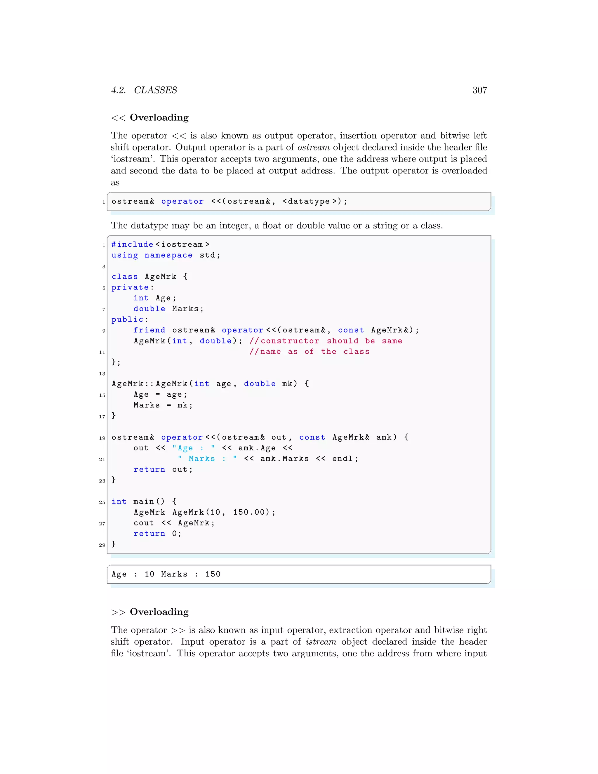 4.2. CLASSES 307
<< Overloading
The operator << is also known as output operator, insertion operator and bitwise left
shift operator. Output operator is a part of ostream object declared inside the header file
‘iostream’. This operator accepts two arguments, one the address where output is placed
and second the data to be placed at output address. The output operator is overloaded
as
✞
1 ostream& operator <<(ostream &, <datatype >);
✌
✆
The datatype may be an integer, a float or double value or a string or a class.
✞
1 #include <iostream >
using namespace std;
3
class AgeMrk {
5 private:
int Age;
7 double Marks;
public:
9 friend ostream& operator <<( ostream &, const AgeMrk &);
AgeMrk(int , double); // constructor should be same
11 // name as of the class
};
13
AgeMrk:: AgeMrk(int age , double mk) {
15 Age = age;
Marks = mk;
17 }
19 ostream& operator <<( ostream & out , const AgeMrk& amk) {
out << "Age : " << amk.Age <<
21 " Marks : " << amk.Marks << endl ;
return out;
23 }
25 int main () {
AgeMrk AgeMrk(10, 150.00) ;
27 cout << AgeMrk;
return 0;
29 }
✌
✆
✞
Age : 10 Marks : 150
✌
✆
>> Overloading
The operator >> is also known as input operator, extraction operator and bitwise right
shift operator. Input operator is a part of istream object declared inside the header
file ‘iostream’. This operator accepts two arguments, one the address from where input
 