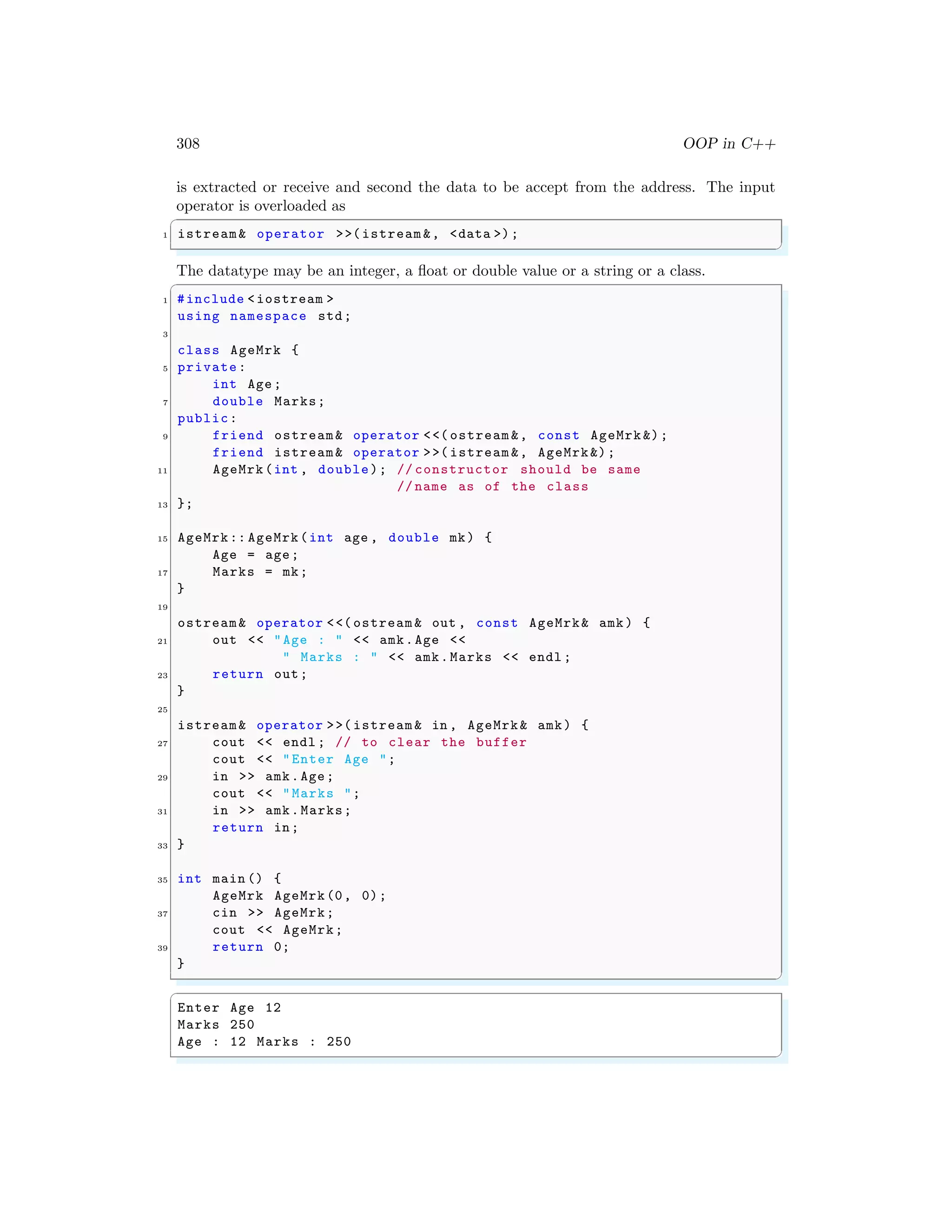 308 OOP in C++
is extracted or receive and second the data to be accept from the address. The input
operator is overloaded as
✞
1 istream& operator >>(istream &, <data >);
✌
✆
The datatype may be an integer, a float or double value or a string or a class.
✞
1 #include <iostream >
using namespace std;
3
class AgeMrk {
5 private:
int Age;
7 double Marks;
public:
9 friend ostream& operator <<( ostream &, const AgeMrk &);
friend istream& operator >>( istream &, AgeMrk&);
11 AgeMrk(int , double); // constructor should be same
// name as of the class
13 };
15 AgeMrk:: AgeMrk(int age , double mk) {
Age = age;
17 Marks = mk;
}
19
ostream& operator <<( ostream & out , const AgeMrk& amk) {
21 out << "Age : " << amk.Age <<
" Marks : " << amk.Marks << endl ;
23 return out;
}
25
istream& operator >>( istream & in , AgeMrk& amk) {
27 cout << endl ; // to clear the buffer
cout << "Enter Age ";
29 in >> amk.Age;
cout << "Marks ";
31 in >> amk.Marks;
return in;
33 }
35 int main () {
AgeMrk AgeMrk(0, 0);
37 cin >> AgeMrk;
cout << AgeMrk;
39 return 0;
}
✌
✆
✞
Enter Age 12
Marks 250
Age : 12 Marks : 250
✌
✆
 