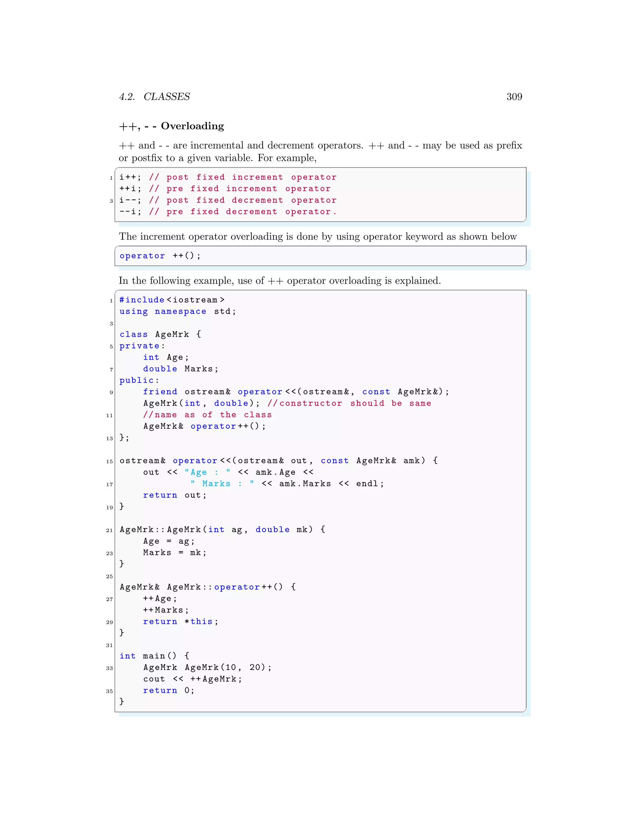 4.2. CLASSES 309
++, - - Overloading
++ and - - are incremental and decrement operators. ++ and - - may be used as prefix
or postfix to a given variable. For example,
✞
1 i++; // post fixed increment operator
++i; // pre fixed increment operator
3 i--; // post fixed decrement operator
--i; // pre fixed decrement operator .
✌
✆
The increment operator overloading is done by using operator keyword as shown below
✞
operator ++() ;
✌
✆
In the following example, use of ++ operator overloading is explained.
✞
1 #include <iostream >
using namespace std;
3
class AgeMrk {
5 private:
int Age;
7 double Marks;
public:
9 friend ostream& operator <<( ostream &, const AgeMrk &);
AgeMrk(int , double); // constructor should be same
11 // name as of the class
AgeMrk& operator ++() ;
13 };
15 ostream& operator <<( ostream & out , const AgeMrk& amk) {
out << "Age : " << amk.Age <<
17 " Marks : " << amk.Marks << endl ;
return out;
19 }
21 AgeMrk:: AgeMrk(int ag , double mk) {
Age = ag;
23 Marks = mk;
}
25
AgeMrk& AgeMrk :: operator ++() {
27 ++ Age;
++ Marks;
29 return *this ;
}
31
int main () {
33 AgeMrk AgeMrk(10, 20);
cout << ++ AgeMrk;
35 return 0;
}
✌
✆
 