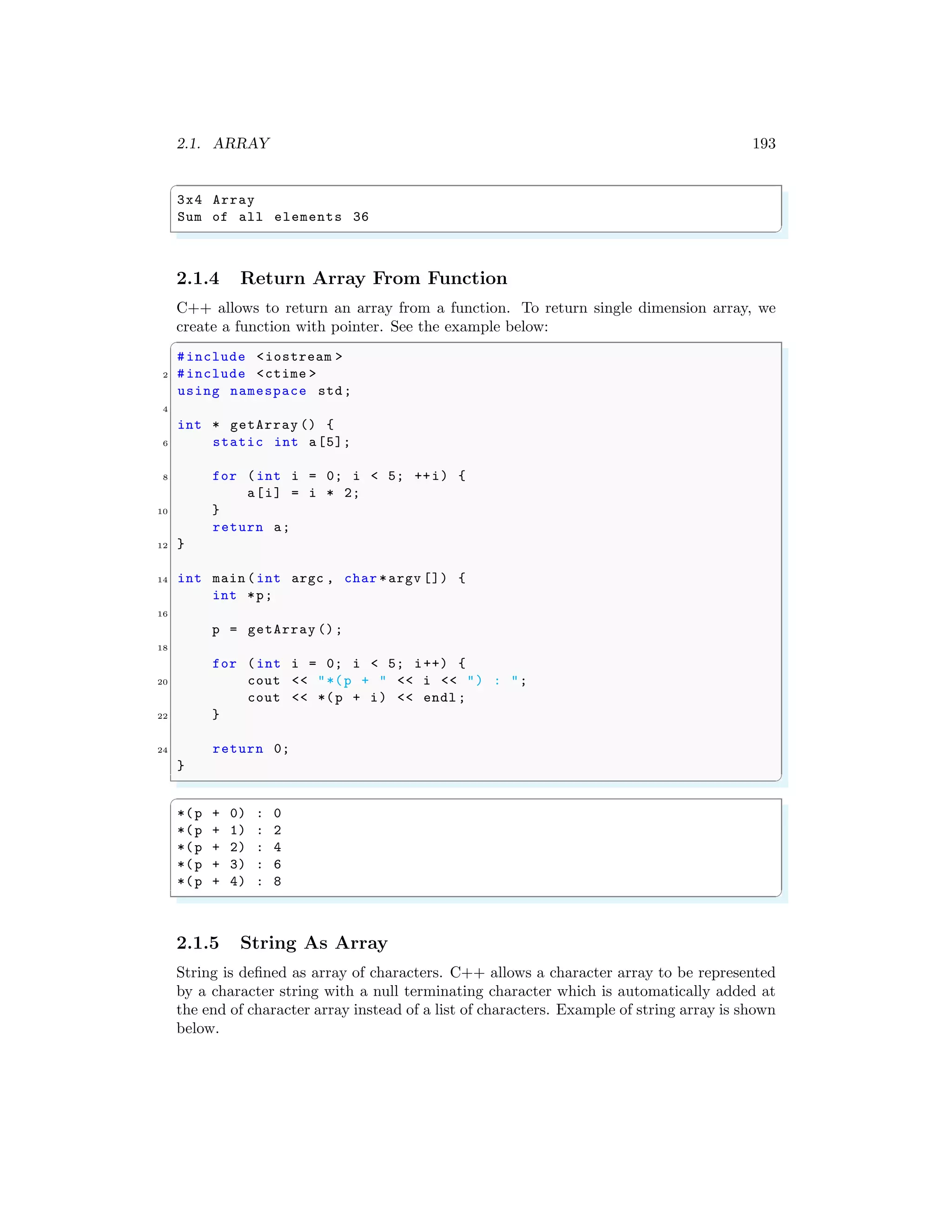 2.1. ARRAY 193
✞
3x4 Array
Sum of all elements 36
✌
✆
2.1.4 Return Array From Function
C++ allows to return an array from a function. To return single dimension array, we
create a function with pointer. See the example below:
✞
#include <iostream >
2 #include <ctime >
using namespace std;
4
int * getArray () {
6 static int a[5];
8 for (int i = 0; i < 5; ++i) {
a[i] = i * 2;
10 }
return a;
12 }
14 int main (int argc , char *argv []) {
int *p;
16
p = getArray ();
18
for (int i = 0; i < 5; i++) {
20 cout << "*(p + " << i << ") : ";
cout << *(p + i) << endl ;
22 }
24 return 0;
}
✌
✆
✞
*(p + 0) : 0
*(p + 1) : 2
*(p + 2) : 4
*(p + 3) : 6
*(p + 4) : 8
✌
✆
2.1.5 String As Array
String is defined as array of characters. C++ allows a character array to be represented
by a character string with a null terminating character which is automatically added at
the end of character array instead of a list of characters. Example of string array is shown
below.
 
