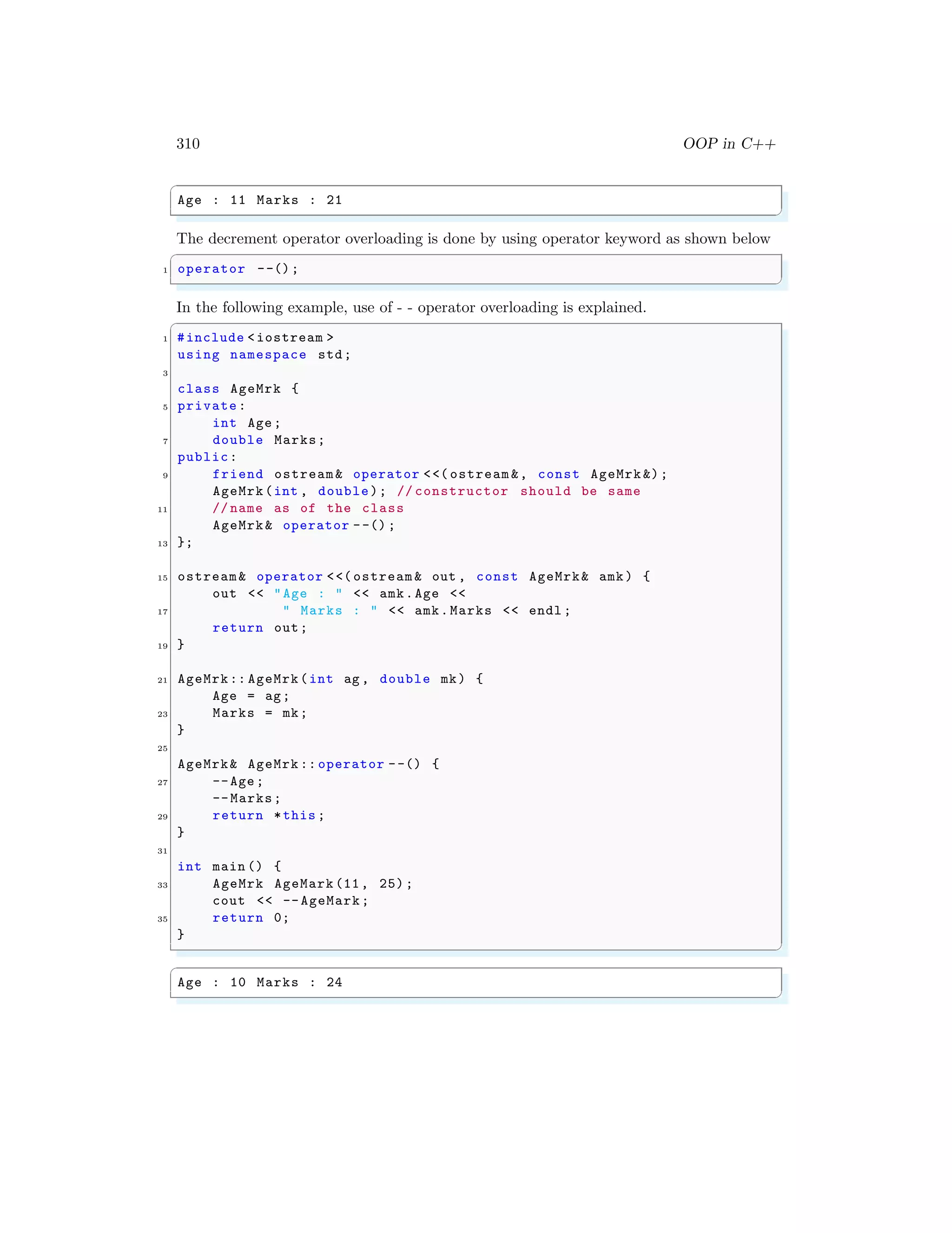310 OOP in C++
✞
Age : 11 Marks : 21
✌
✆
The decrement operator overloading is done by using operator keyword as shown below
✞
1 operator --();
✌
✆
In the following example, use of - - operator overloading is explained.
✞
1 #include <iostream >
using namespace std;
3
class AgeMrk {
5 private:
int Age;
7 double Marks;
public:
9 friend ostream& operator <<( ostream &, const AgeMrk &);
AgeMrk(int , double); // constructor should be same
11 // name as of the class
AgeMrk& operator --() ;
13 };
15 ostream& operator <<( ostream & out , const AgeMrk& amk) {
out << "Age : " << amk.Age <<
17 " Marks : " << amk.Marks << endl ;
return out;
19 }
21 AgeMrk:: AgeMrk(int ag , double mk) {
Age = ag;
23 Marks = mk;
}
25
AgeMrk& AgeMrk :: operator --() {
27 --Age;
--Marks;
29 return *this ;
}
31
int main () {
33 AgeMrk AgeMark (11, 25);
cout << --AgeMark;
35 return 0;
}
✌
✆
✞
Age : 10 Marks : 24
✌
✆
 