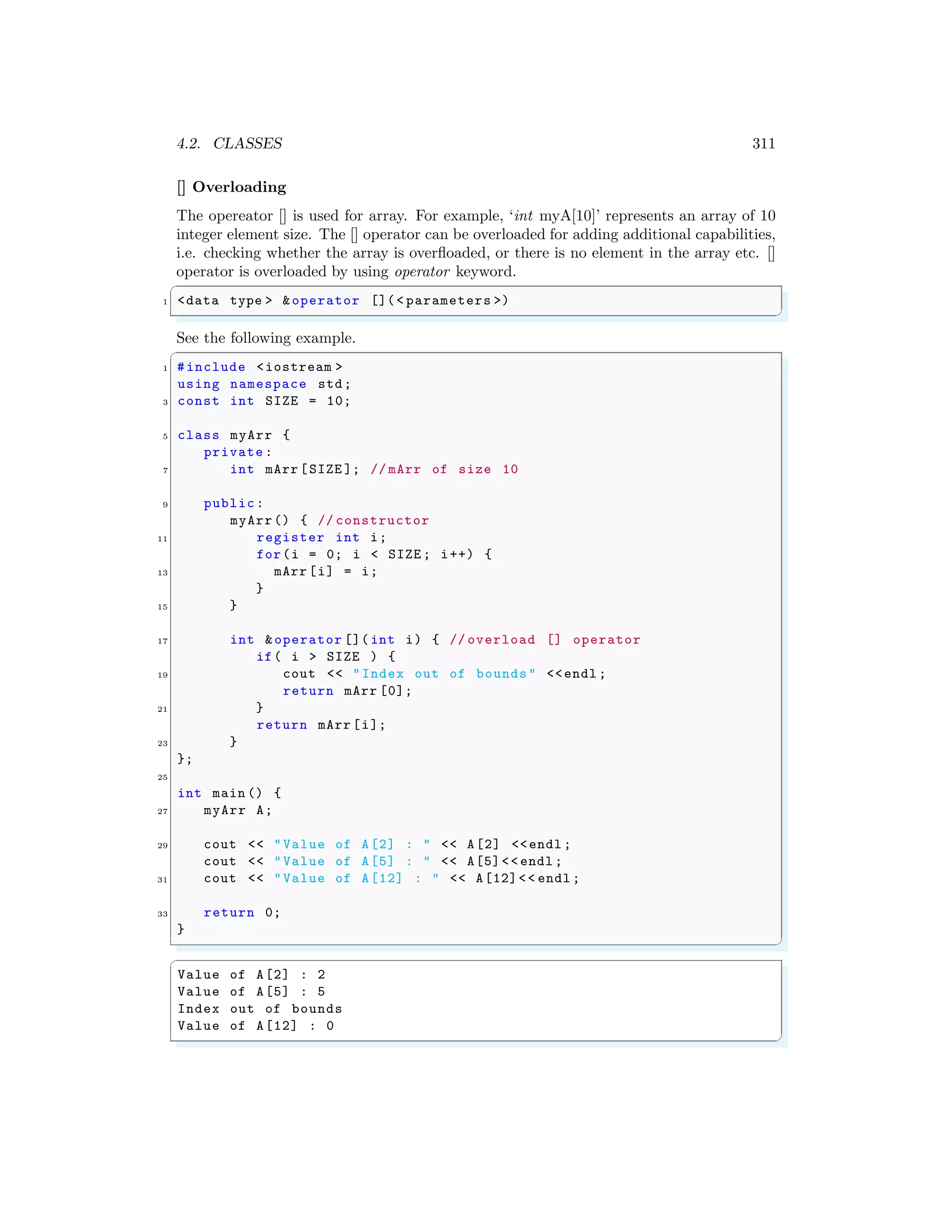 4.2. CLASSES 311
[] Overloading
The opereator [] is used for array. For example, ‘int myA[10]’ represents an array of 10
integer element size. The [] operator can be overloaded for adding additional capabilities,
i.e. checking whether the array is overfloaded, or there is no element in the array etc. []
operator is overloaded by using operator keyword.
✞
1 <data type > &operator [](< parameters >)
✌
✆
See the following example.
✞
1 #include <iostream >
using namespace std;
3 const int SIZE = 10;
5 class myArr {
private :
7 int mArr [SIZE ]; // mArr of size 10
9 public:
myArr() { // constructor
11 register int i;
for(i = 0; i < SIZE ; i++) {
13 mArr [i] = i;
}
15 }
17 int &operator []( int i) { // overload [] operator
if( i > SIZE ) {
19 cout << "Index out of bounds" <<endl ;
return mArr [0];
21 }
return mArr [i];
23 }
};
25
int main () {
27 myArr A;
29 cout << "Value of A[2] : " << A[2] <<endl ;
cout << "Value of A[5] : " << A[5]<< endl ;
31 cout << "Value of A[12] : " << A[12]<< endl ;
33 return 0;
}
✌
✆
✞
Value of A[2] : 2
Value of A[5] : 5
Index out of bounds
Value of A[12] : 0
✌
✆
 
