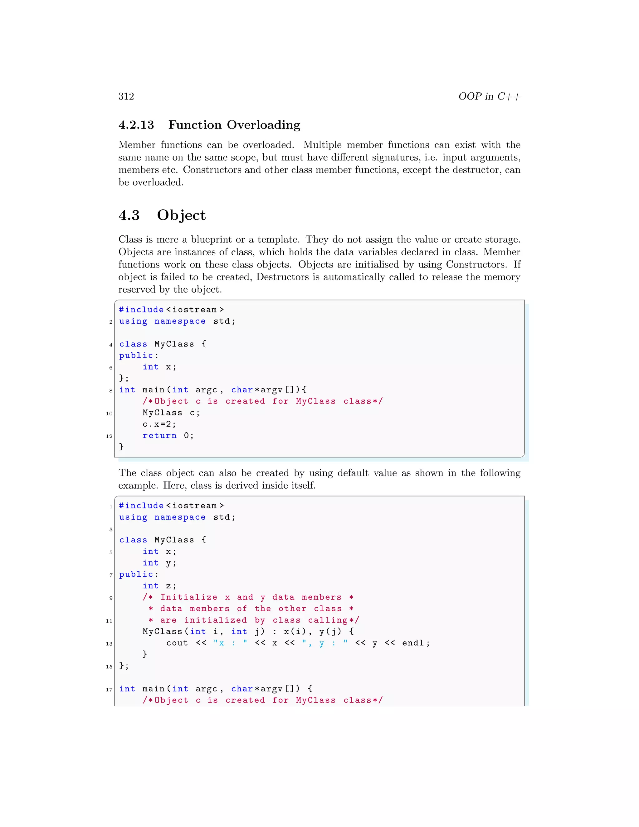 312 OOP in C++
4.2.13 Function Overloading
Member functions can be overloaded. Multiple member functions can exist with the
same name on the same scope, but must have different signatures, i.e. input arguments,
members etc. Constructors and other class member functions, except the destructor, can
be overloaded.
4.3 Object
Class is mere a blueprint or a template. They do not assign the value or create storage.
Objects are instances of class, which holds the data variables declared in class. Member
functions work on these class objects. Objects are initialised by using Constructors. If
object is failed to be created, Destructors is automatically called to release the memory
reserved by the object.
✞
#include <iostream >
2 using namespace std;
4 class MyClass {
public:
6 int x;
};
8 int main (int argc , char *argv []){
/* Object c is created for MyClass class*/
10 MyClass c;
c.x=2;
12 return 0;
}
✌
✆
The class object can also be created by using default value as shown in the following
example. Here, class is derived inside itself.
✞
1 #include <iostream >
using namespace std;
3
class MyClass {
5 int x;
int y;
7 public:
int z;
9 /* Initialize x and y data members *
* data members of the other class *
11 * are initialized by class calling */
MyClass (int i, int j) : x(i), y(j) {
13 cout << "x : " << x << ", y : " << y << endl ;
}
15 };
17 int main (int argc , char *argv []) {
/* Object c is created for MyClass class*/
 