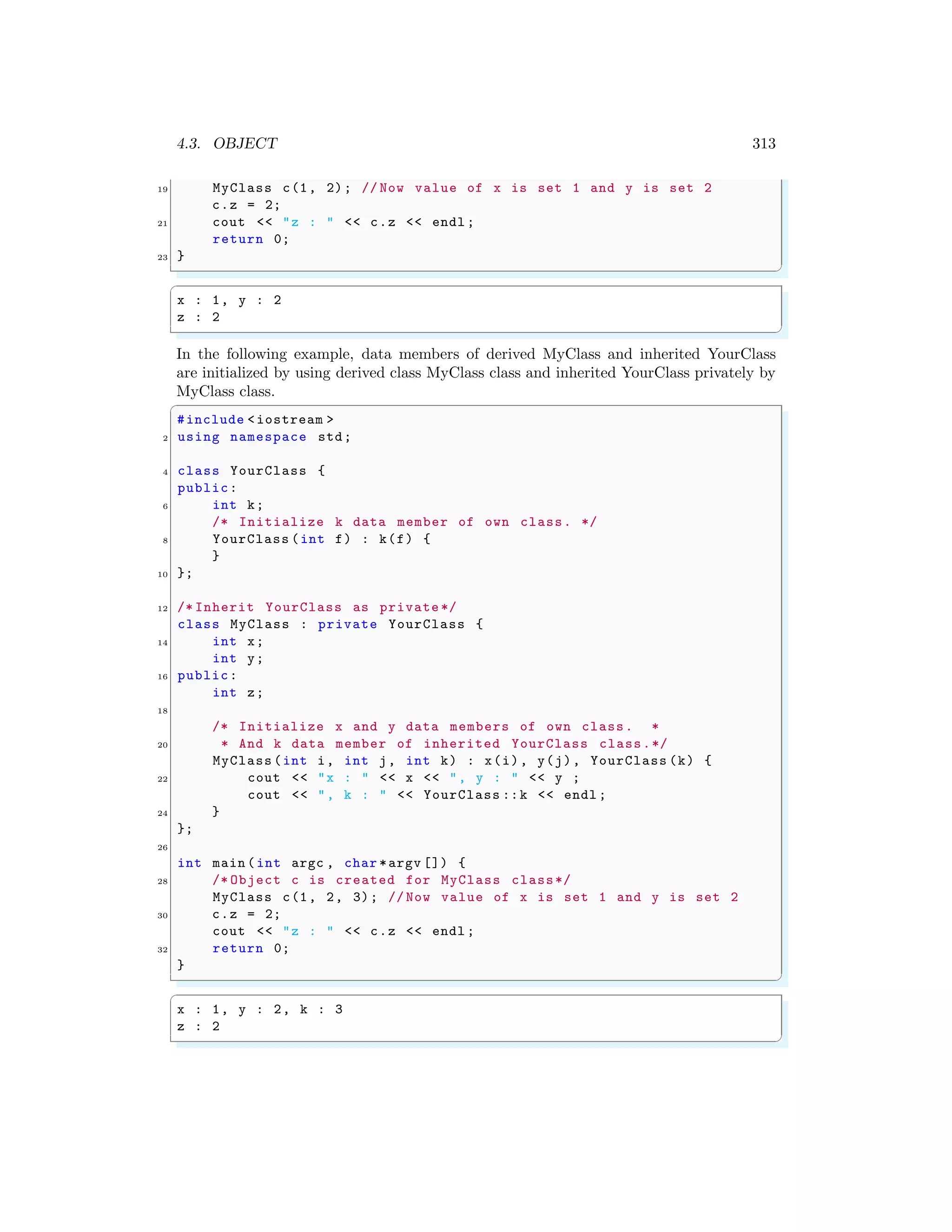 4.3. OBJECT 313
19 MyClass c(1, 2); // Now value of x is set 1 and y is set 2
c.z = 2;
21 cout << "z : " << c.z << endl ;
return 0;
23 }
✌
✆
✞
x : 1, y : 2
z : 2
✌
✆
In the following example, data members of derived MyClass and inherited YourClass
are initialized by using derived class MyClass class and inherited YourClass privately by
MyClass class.
✞
#include <iostream >
2 using namespace std;
4 class YourClass {
public:
6 int k;
/* Initialize k data member of own class. */
8 YourClass (int f) : k(f) {
}
10 };
12 /* Inherit YourClass as private */
class MyClass : private YourClass {
14 int x;
int y;
16 public:
int z;
18
/* Initialize x and y data members of own class. *
20 * And k data member of inherited YourClass class.*/
MyClass (int i, int j, int k) : x(i), y(j), YourClass (k) {
22 cout << "x : " << x << ", y : " << y ;
cout << ", k : " << YourClass ::k << endl ;
24 }
};
26
int main (int argc , char *argv []) {
28 /* Object c is created for MyClass class*/
MyClass c(1, 2, 3); // Now value of x is set 1 and y is set 2
30 c.z = 2;
cout << "z : " << c.z << endl ;
32 return 0;
}
✌
✆
✞
x : 1, y : 2, k : 3
z : 2
✌
✆
 