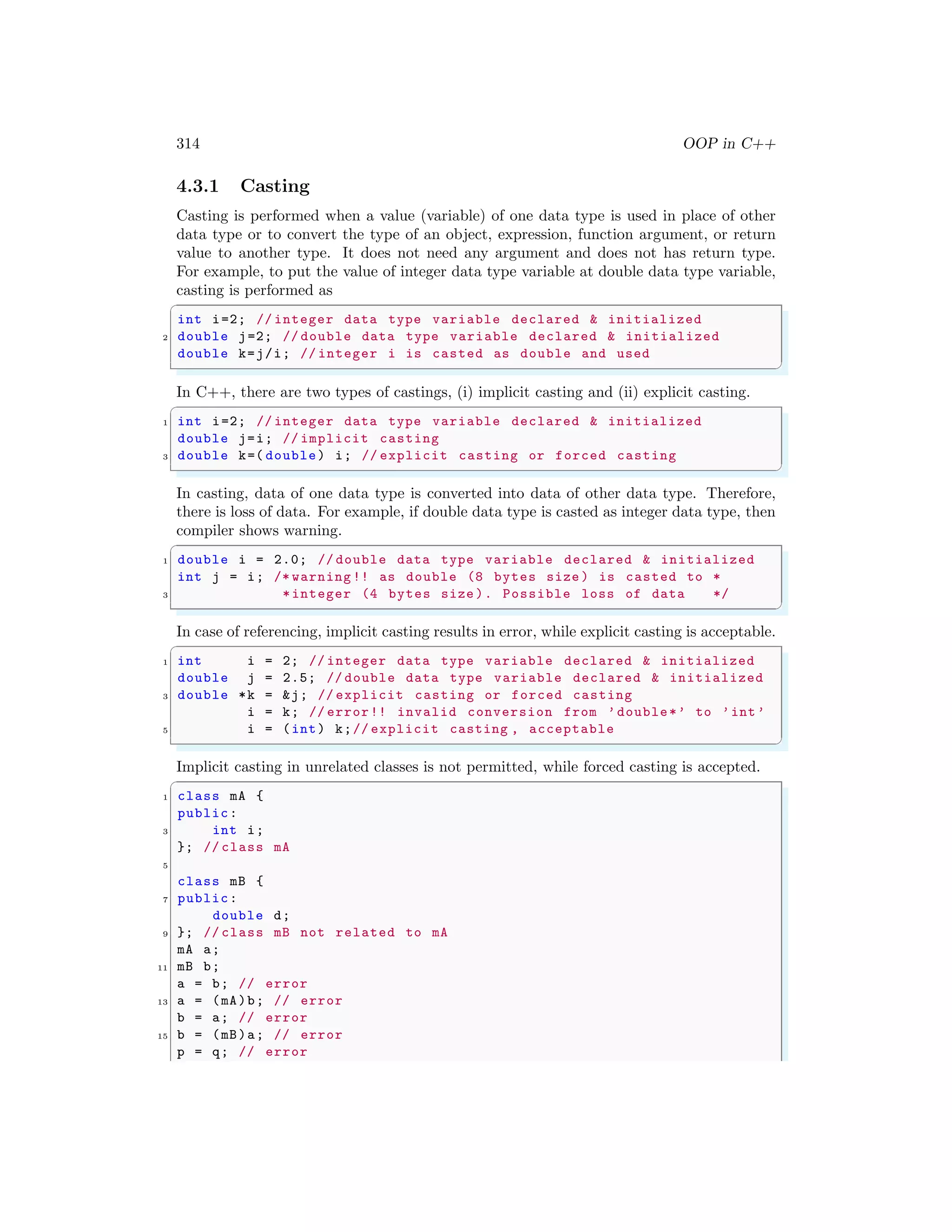 314 OOP in C++
4.3.1 Casting
Casting is performed when a value (variable) of one data type is used in place of other
data type or to convert the type of an object, expression, function argument, or return
value to another type. It does not need any argument and does not has return type.
For example, to put the value of integer data type variable at double data type variable,
casting is performed as
✞
int i=2; // integer data type variable declared & initialized
2 double j=2; // double data type variable declared & initialized
double k=j/i; // integer i is casted as double and used
✌
✆
In C++, there are two types of castings, (i) implicit casting and (ii) explicit casting.
✞
1 int i=2; // integer data type variable declared & initialized
double j=i; // implicit casting
3 double k=( double) i; // explicit casting or forced casting
✌
✆
In casting, data of one data type is converted into data of other data type. Therefore,
there is loss of data. For example, if double data type is casted as integer data type, then
compiler shows warning.
✞
1 double i = 2.0; // double data type variable declared & initialized
int j = i; /* warning !! as double (8 bytes size ) is casted to *
3 *integer (4 bytes size ). Possible loss of data */
✌
✆
In case of referencing, implicit casting results in error, while explicit casting is acceptable.
✞
1 int i = 2; // integer data type variable declared & initialized
double j = 2.5; // double data type variable declared & initialized
3 double *k = &j; // explicit casting or forced casting
i = k; // error!! invalid conversion from ’double*’ to ’int’
5 i = (int) k;// explicit casting , acceptable
✌
✆
Implicit casting in unrelated classes is not permitted, while forced casting is accepted.
✞
1 class mA {
public:
3 int i;
}; // class mA
5
class mB {
7 public:
double d;
9 }; // class mB not related to mA
mA a;
11 mB b;
a = b; // error
13 a = (mA)b; // error
b = a; // error
15 b = (mB)a; // error
p = q; // error
 
