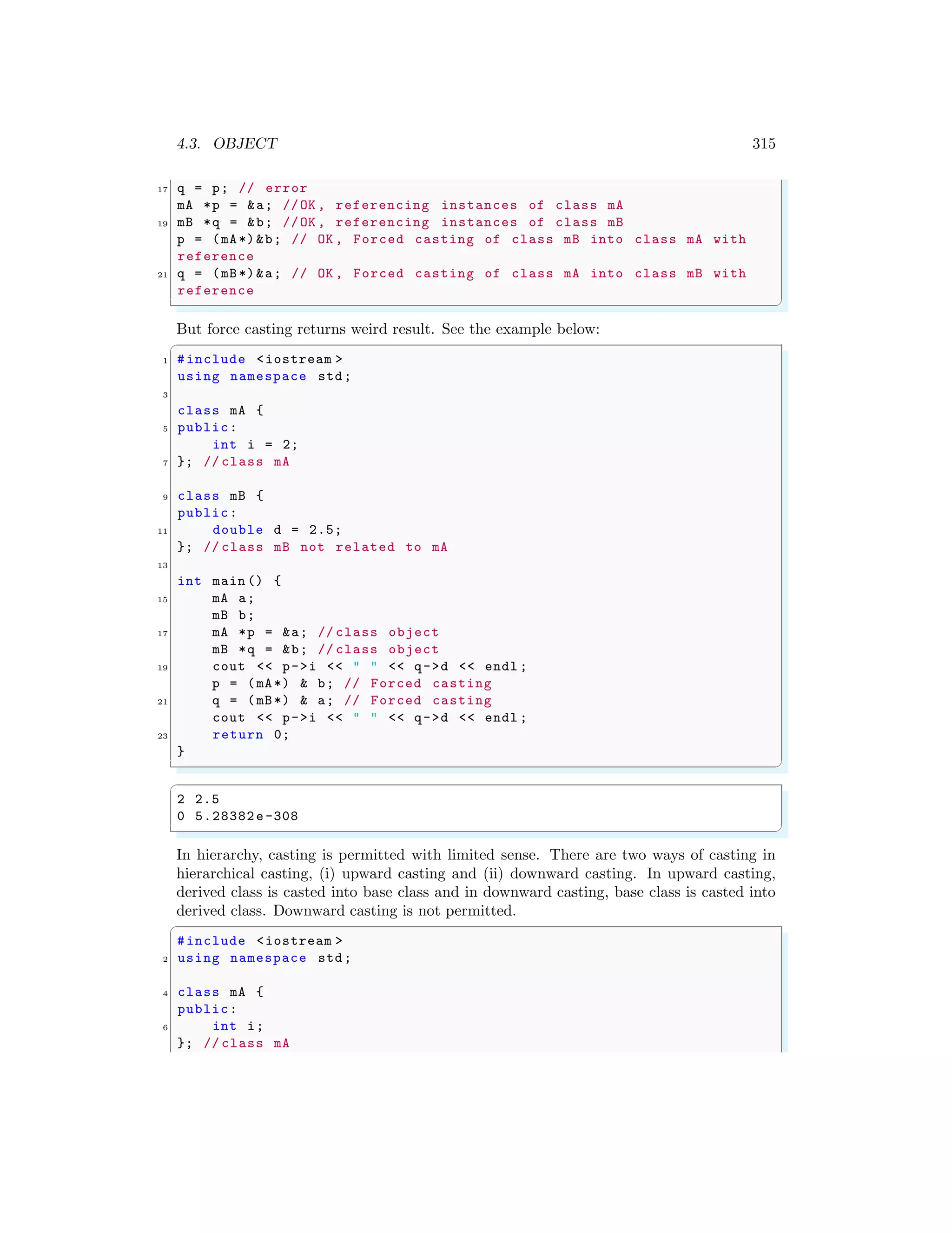 4.3. OBJECT 315
17 q = p; // error
mA *p = &a; //OK , referencing instances of class mA
19 mB *q = &b; //OK , referencing instances of class mB
p = (mA*)&b; // OK , Forced casting of class mB into class mA with
reference
21 q = (mB*)&a; // OK , Forced casting of class mA into class mB with
reference
✌
✆
But force casting returns weird result. See the example below:
✞
1 #include <iostream >
using namespace std;
3
class mA {
5 public:
int i = 2;
7 }; // class mA
9 class mB {
public:
11 double d = 2.5;
}; // class mB not related to mA
13
int main () {
15 mA a;
mB b;
17 mA *p = &a; // class object
mB *q = &b; // class object
19 cout << p->i << " " << q->d << endl ;
p = (mA*) & b; // Forced casting
21 q = (mB*) & a; // Forced casting
cout << p->i << " " << q->d << endl ;
23 return 0;
}
✌
✆
✞
2 2.5
0 5.28382e-308
✌
✆
In hierarchy, casting is permitted with limited sense. There are two ways of casting in
hierarchical casting, (i) upward casting and (ii) downward casting. In upward casting,
derived class is casted into base class and in downward casting, base class is casted into
derived class. Downward casting is not permitted.
✞
#include <iostream >
2 using namespace std;
4 class mA {
public:
6 int i;
}; // class mA
 