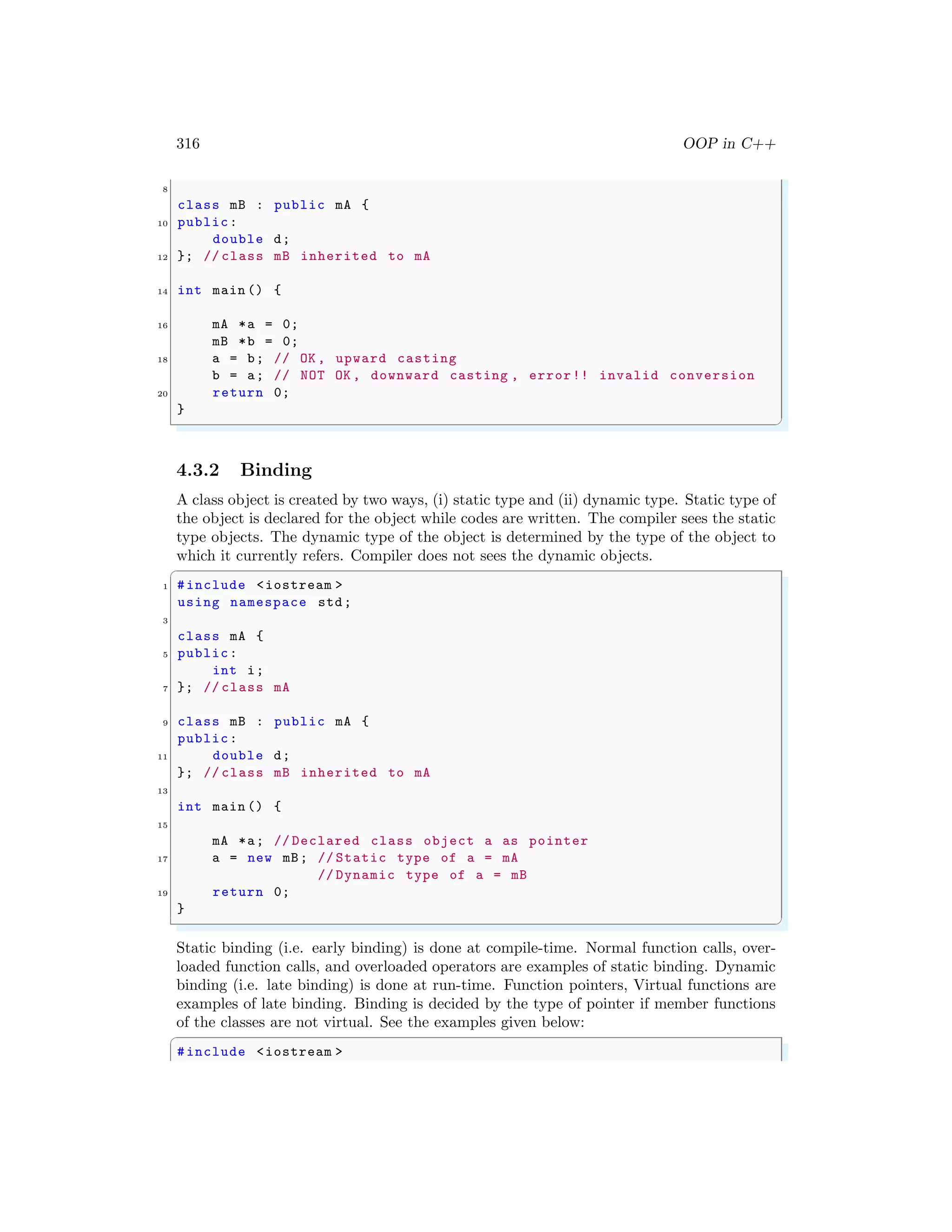 316 OOP in C++
8
class mB : public mA {
10 public:
double d;
12 }; // class mB inherited to mA
14 int main () {
16 mA *a = 0;
mB *b = 0;
18 a = b; // OK , upward casting
b = a; // NOT OK , downward casting , error!! invalid conversion
20 return 0;
}
✌
✆
4.3.2 Binding
A class object is created by two ways, (i) static type and (ii) dynamic type. Static type of
the object is declared for the object while codes are written. The compiler sees the static
type objects. The dynamic type of the object is determined by the type of the object to
which it currently refers. Compiler does not sees the dynamic objects.
✞
1 #include <iostream >
using namespace std;
3
class mA {
5 public:
int i;
7 }; // class mA
9 class mB : public mA {
public:
11 double d;
}; // class mB inherited to mA
13
int main () {
15
mA *a; // Declared class object a as pointer
17 a = new mB; // Static type of a = mA
// Dynamic type of a = mB
19 return 0;
}
✌
✆
Static binding (i.e. early binding) is done at compile-time. Normal function calls, over-
loaded function calls, and overloaded operators are examples of static binding. Dynamic
binding (i.e. late binding) is done at run-time. Function pointers, Virtual functions are
examples of late binding. Binding is decided by the type of pointer if member functions
of the classes are not virtual. See the examples given below:
✞
#include <iostream >
 