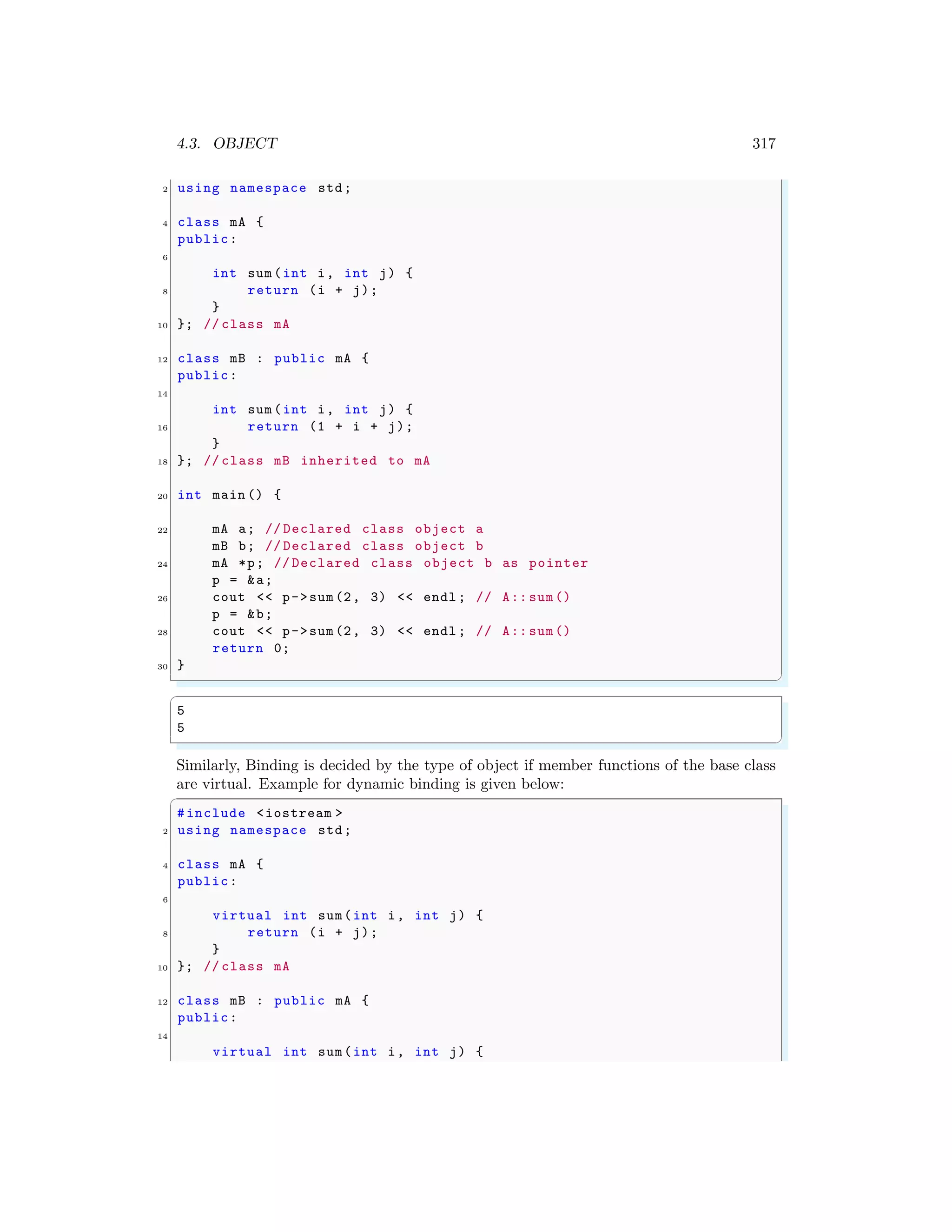 4.3. OBJECT 317
2 using namespace std;
4 class mA {
public:
6
int sum(int i, int j) {
8 return (i + j);
}
10 }; // class mA
12 class mB : public mA {
public:
14
int sum(int i, int j) {
16 return (1 + i + j);
}
18 }; // class mB inherited to mA
20 int main () {
22 mA a; // Declared class object a
mB b; // Declared class object b
24 mA *p; // Declared class object b as pointer
p = &a;
26 cout << p->sum(2, 3) << endl ; // A:: sum()
p = &b;
28 cout << p->sum(2, 3) << endl ; // A:: sum()
return 0;
30 }
✌
✆
✞
5
5
✌
✆
Similarly, Binding is decided by the type of object if member functions of the base class
are virtual. Example for dynamic binding is given below:
✞
#include <iostream >
2 using namespace std;
4 class mA {
public:
6
virtual int sum(int i, int j) {
8 return (i + j);
}
10 }; // class mA
12 class mB : public mA {
public:
14
virtual int sum(int i, int j) {
 