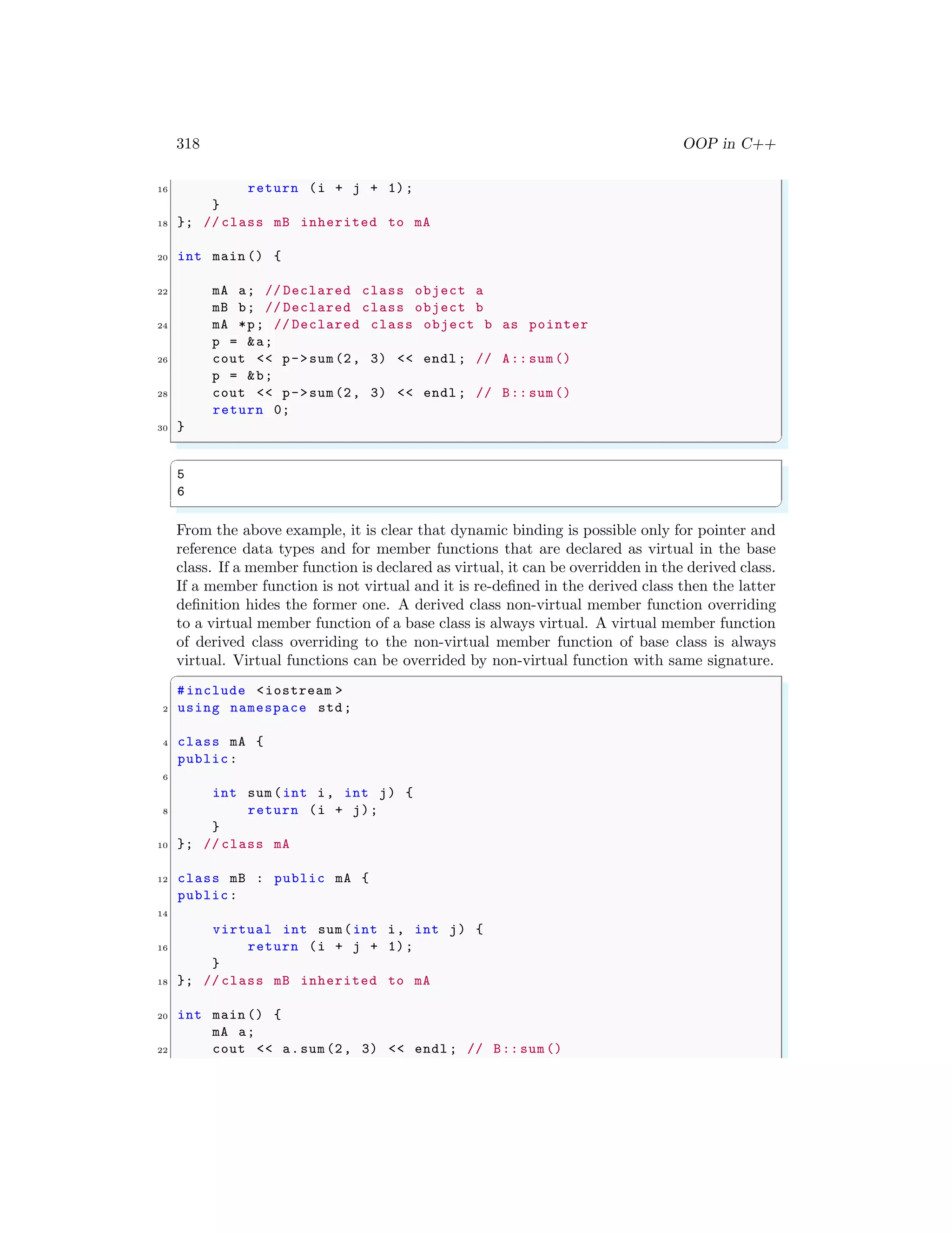 318 OOP in C++
16 return (i + j + 1);
}
18 }; // class mB inherited to mA
20 int main () {
22 mA a; // Declared class object a
mB b; // Declared class object b
24 mA *p; // Declared class object b as pointer
p = &a;
26 cout << p->sum(2, 3) << endl ; // A:: sum()
p = &b;
28 cout << p->sum(2, 3) << endl ; // B:: sum()
return 0;
30 }
✌
✆
✞
5
6
✌
✆
From the above example, it is clear that dynamic binding is possible only for pointer and
reference data types and for member functions that are declared as virtual in the base
class. If a member function is declared as virtual, it can be overridden in the derived class.
If a member function is not virtual and it is re-defined in the derived class then the latter
definition hides the former one. A derived class non-virtual member function overriding
to a virtual member function of a base class is always virtual. A virtual member function
of derived class overriding to the non-virtual member function of base class is always
virtual. Virtual functions can be overrided by non-virtual function with same signature.
✞
#include <iostream >
2 using namespace std;
4 class mA {
public:
6
int sum(int i, int j) {
8 return (i + j);
}
10 }; // class mA
12 class mB : public mA {
public:
14
virtual int sum(int i, int j) {
16 return (i + j + 1);
}
18 }; // class mB inherited to mA
20 int main () {
mA a;
22 cout << a.sum(2, 3) << endl ; // B:: sum()
 