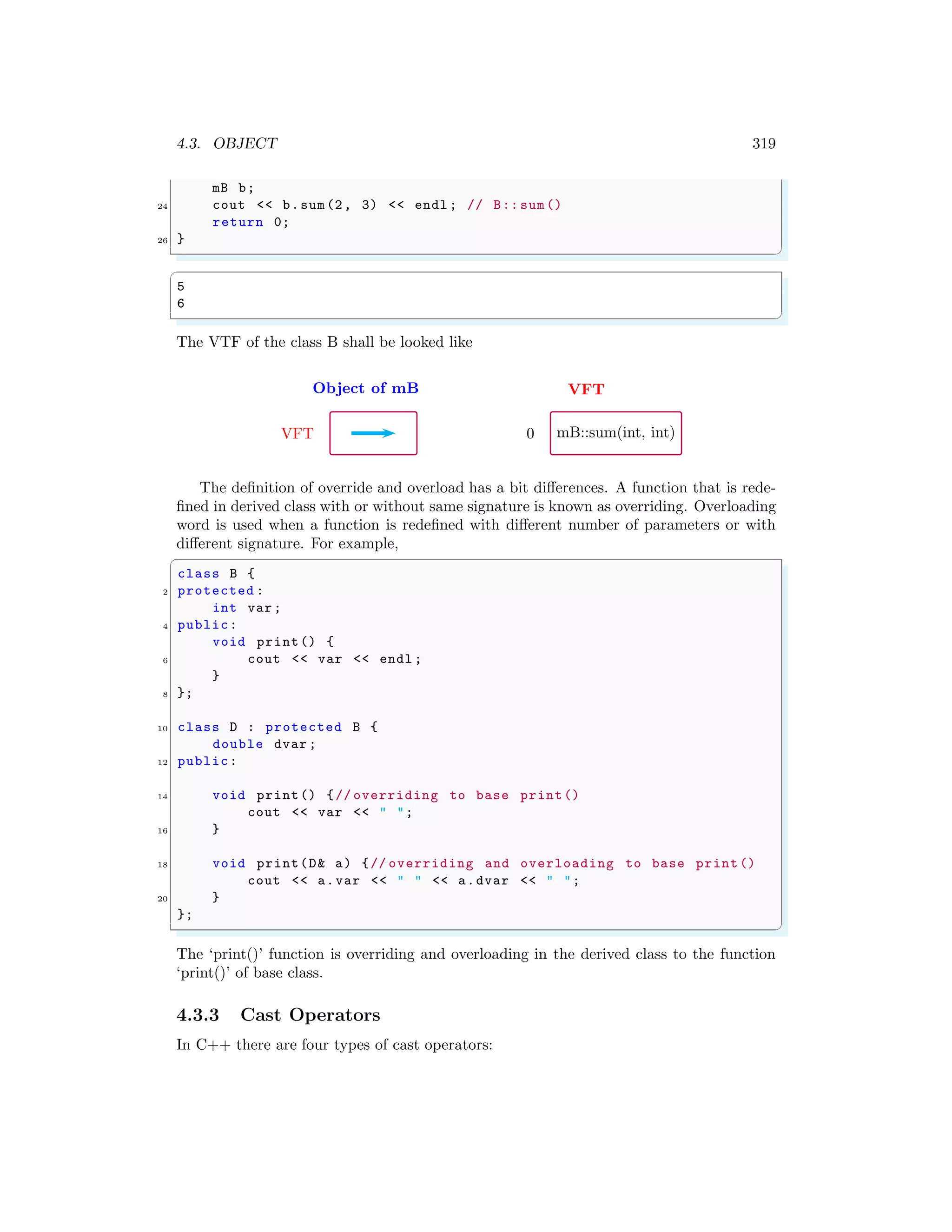 4.3. OBJECT 319
mB b;
24 cout << b.sum(2, 3) << endl ; // B:: sum()
return 0;
26 }
✌
✆
✞
5
6
✌
✆
The VTF of the class B shall be looked like
Object of mB
VFT
VFT
mB::sum(int, int)
0
The definition of override and overload has a bit differences. A function that is rede-
fined in derived class with or without same signature is known as overriding. Overloading
word is used when a function is redefined with different number of parameters or with
different signature. For example,
✞
class B {
2 protected :
int var;
4 public:
void print() {
6 cout << var << endl ;
}
8 };
10 class D : protected B {
double dvar ;
12 public:
14 void print() {// overriding to base print()
cout << var << " ";
16 }
18 void print(D& a) {// overriding and overloading to base print()
cout << a.var << " " << a.dvar << " ";
20 }
};
✌
✆
The ‘print()’ function is overriding and overloading in the derived class to the function
‘print()’ of base class.
4.3.3 Cast Operators
In C++ there are four types of cast operators:
 