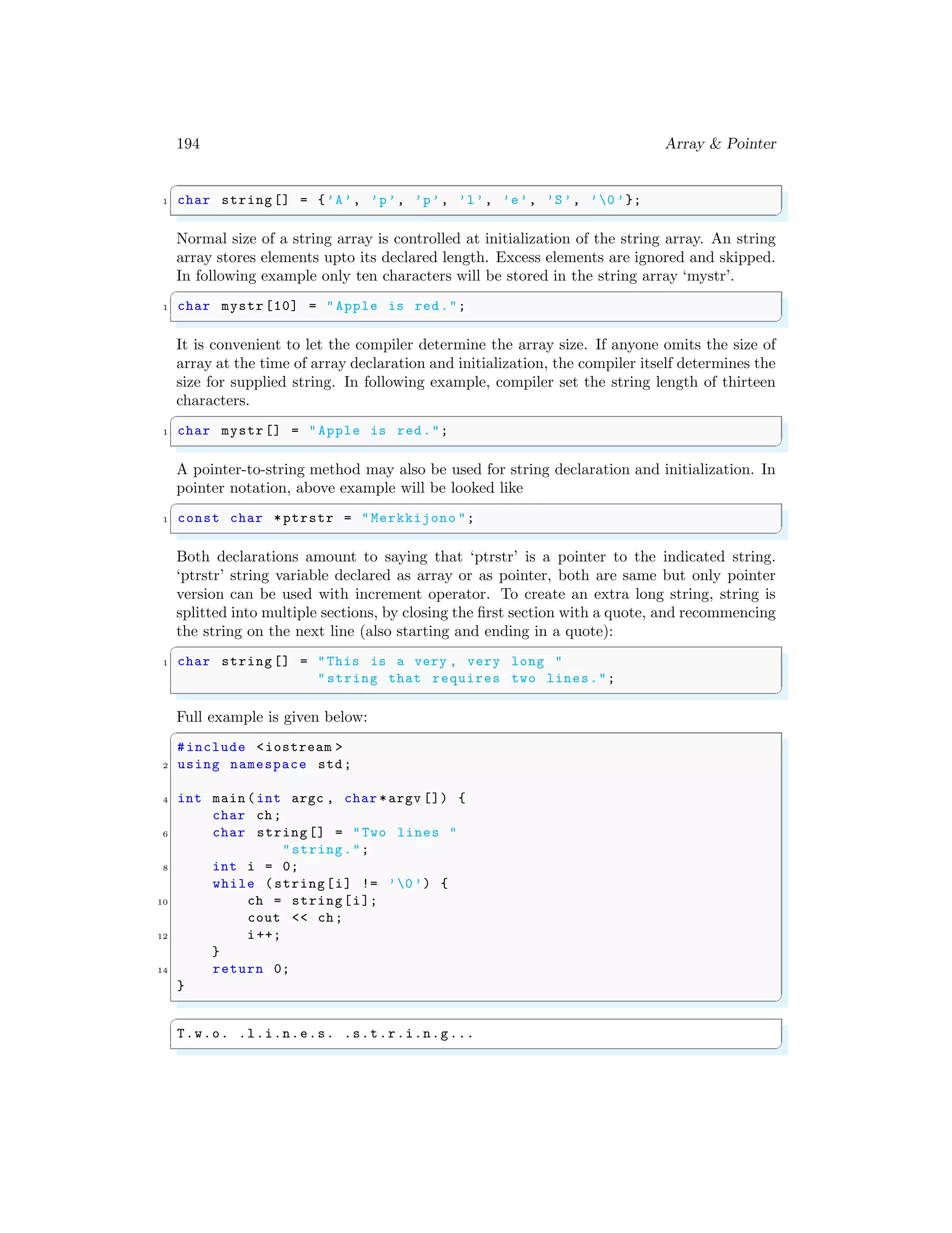 194 Array & Pointer
✞
1 char string [] = {’A’, ’p’, ’p’, ’l’, ’e’, ’S’, ’0 ’};
✌
✆
Normal size of a string array is controlled at initialization of the string array. An string
array stores elements upto its declared length. Excess elements are ignored and skipped.
In following example only ten characters will be stored in the string array ‘mystr’.
✞
1 char mystr [10] = "Apple is red.";
✌
✆
It is convenient to let the compiler determine the array size. If anyone omits the size of
array at the time of array declaration and initialization, the compiler itself determines the
size for supplied string. In following example, compiler set the string length of thirteen
characters.
✞
1 char mystr[] = "Apple is red.";
✌
✆
A pointer-to-string method may also be used for string declaration and initialization. In
pointer notation, above example will be looked like
✞
1 const char *ptrstr = "Merkkijono ";
✌
✆
Both declarations amount to saying that ‘ptrstr’ is a pointer to the indicated string.
‘ptrstr’ string variable declared as array or as pointer, both are same but only pointer
version can be used with increment operator. To create an extra long string, string is
splitted into multiple sections, by closing the first section with a quote, and recommencing
the string on the next line (also starting and ending in a quote):
✞
1 char string [] = "This is a very , very long "
"string that requires two lines.";
✌
✆
Full example is given below:
✞
#include <iostream >
2 using namespace std;
4 int main (int argc , char *argv []) {
char ch;
6 char string[] = "Two lines "
"string.";
8 int i = 0;
while (string[i] != ’0’) {
10 ch = string[i];
cout << ch;
12 i++;
}
14 return 0;
}
✌
✆
✞
T.w.o. .l.i.n.e.s. .s.t.r.i.n.g...
✌
✆
 