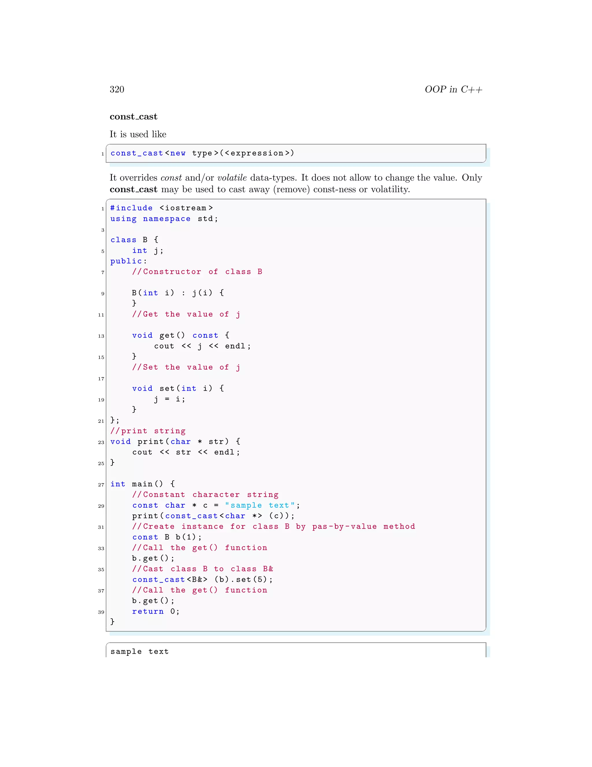 320 OOP in C++
const cast
It is used like
✞
1 const_cast <new type >(< expression >)
✌
✆
It overrides const and/or volatile data-types. It does not allow to change the value. Only
const cast may be used to cast away (remove) const-ness or volatility.
✞
1 #include <iostream >
using namespace std;
3
class B {
5 int j;
public:
7 // Constructor of class B
9 B(int i) : j(i) {
}
11 // Get the value of j
13 void get() const {
cout << j << endl ;
15 }
// Set the value of j
17
void set(int i) {
19 j = i;
}
21 };
// print string
23 void print(char * str) {
cout << str << endl ;
25 }
27 int main () {
// Constant character string
29 const char * c = "sample text ";
print(const_cast <char *> (c));
31 // Create instance for class B by pas -by -value method
const B b(1);
33 // Call the get() function
b.get ();
35 // Cast class B to class B&
const_cast <B&> (b).set (5);
37 // Call the get() function
b.get ();
39 return 0;
}
✌
✆
✞
sample text
 