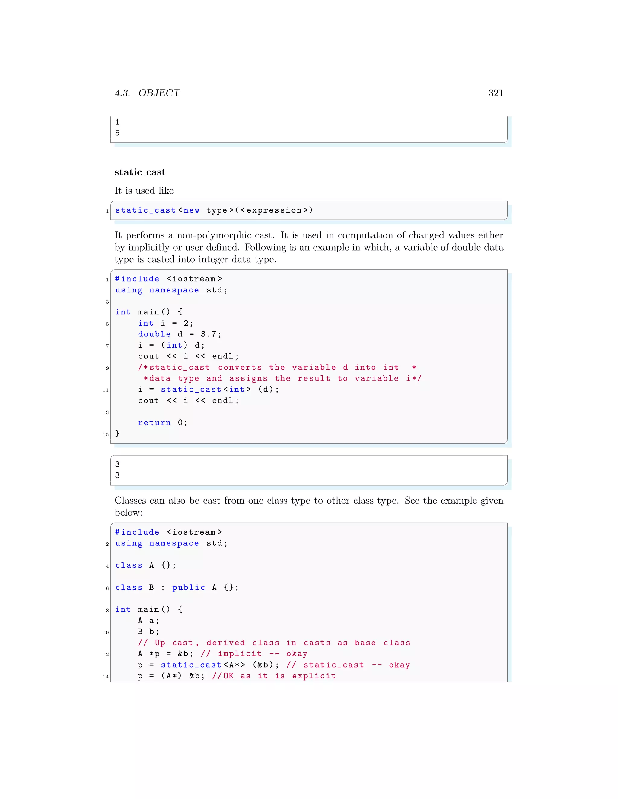 4.3. OBJECT 321
1
5
✌
✆
static cast
It is used like
✞
1 static_cast <new type >(< expression >)
✌
✆
It performs a non-polymorphic cast. It is used in computation of changed values either
by implicitly or user defined. Following is an example in which, a variable of double data
type is casted into integer data type.
✞
1 #include <iostream >
using namespace std;
3
int main () {
5 int i = 2;
double d = 3.7;
7 i = (int) d;
cout << i << endl ;
9 /* static_cast converts the variable d into int *
*data type and assigns the result to variable i*/
11 i = static_cast <int > (d);
cout << i << endl ;
13
return 0;
15 }
✌
✆
✞
3
3
✌
✆
Classes can also be cast from one class type to other class type. See the example given
below:
✞
#include <iostream >
2 using namespace std;
4 class A {};
6 class B : public A {};
8 int main () {
A a;
10 B b;
// Up cast , derived class in casts as base class
12 A *p = &b; // implicit -- okay
p = static_cast <A*> (&b); // static_cast -- okay
14 p = (A*) &b; //OK as it is explicit
 