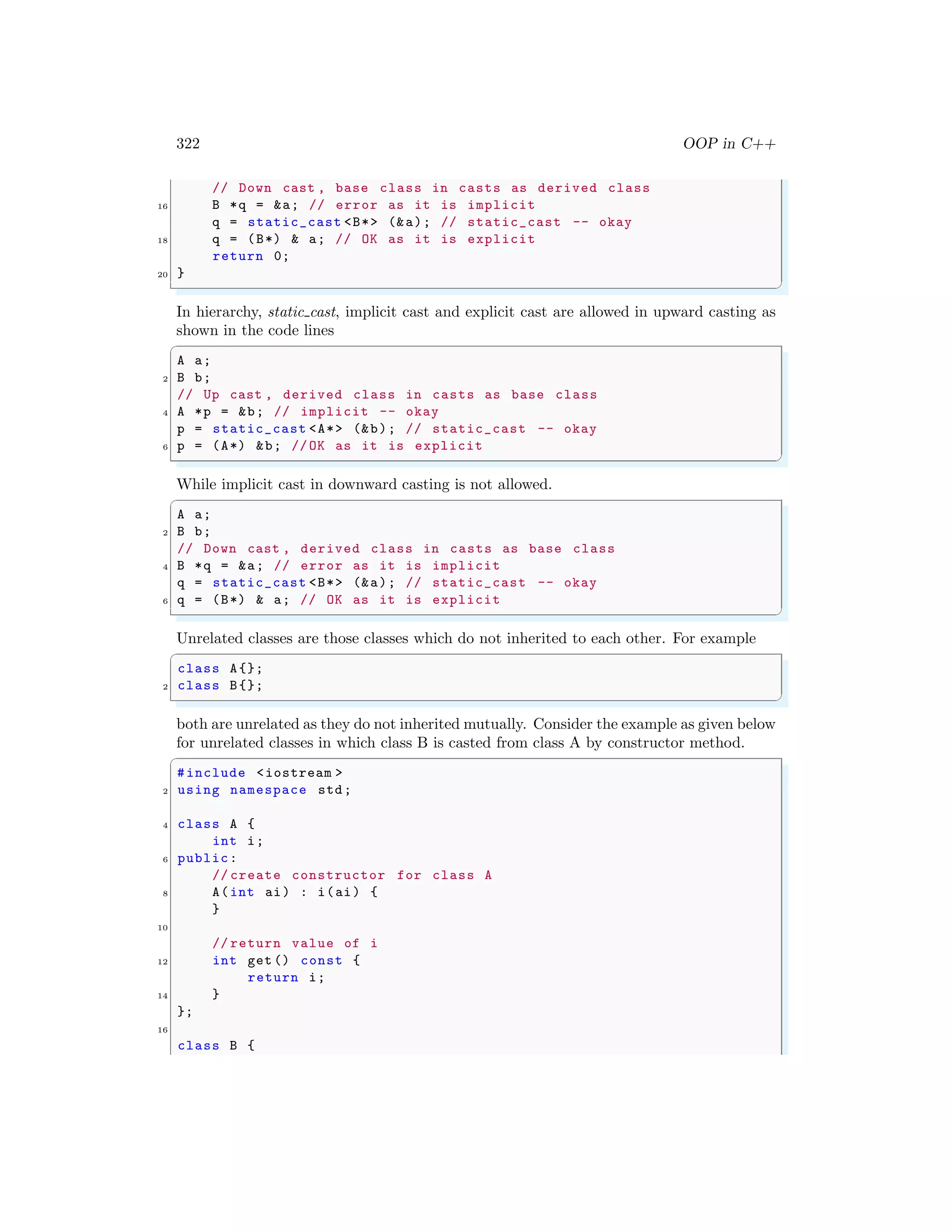 322 OOP in C++
// Down cast , base class in casts as derived class
16 B *q = &a; // error as it is implicit
q = static_cast <B*> (&a); // static_cast -- okay
18 q = (B*) & a; // OK as it is explicit
return 0;
20 }
✌
✆
In hierarchy, static cast, implicit cast and explicit cast are allowed in upward casting as
shown in the code lines
✞
A a;
2 B b;
// Up cast , derived class in casts as base class
4 A *p = &b; // implicit -- okay
p = static_cast <A*> (&b); // static_cast -- okay
6 p = (A*) &b; //OK as it is explicit
✌
✆
While implicit cast in downward casting is not allowed.
✞
A a;
2 B b;
// Down cast , derived class in casts as base class
4 B *q = &a; // error as it is implicit
q = static_cast <B*> (&a); // static_cast -- okay
6 q = (B*) & a; // OK as it is explicit
✌
✆
Unrelated classes are those classes which do not inherited to each other. For example
✞
class A{};
2 class B{};
✌
✆
both are unrelated as they do not inherited mutually. Consider the example as given below
for unrelated classes in which class B is casted from class A by constructor method.
✞
#include <iostream >
2 using namespace std;
4 class A {
int i;
6 public:
// create constructor for class A
8 A(int ai) : i(ai) {
}
10
// return value of i
12 int get () const {
return i;
14 }
};
16
class B {
 