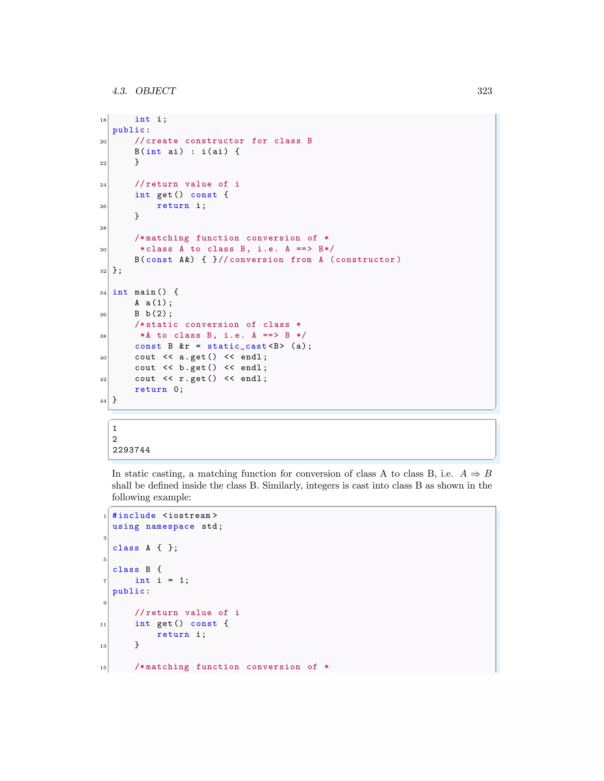 4.3. OBJECT 323
18 int i;
public:
20 // create constructor for class B
B(int ai) : i(ai) {
22 }
24 // return value of i
int get () const {
26 return i;
}
28
/* matching function conversion of *
30 *class A to class B, i.e. A ==> B*/
B(const A&) { }// conversion from A (constructor )
32 };
34 int main () {
A a(1);
36 B b(2);
/* static conversion of class *
38 *A to class B, i.e. A ==> B */
const B &r = static_cast <B> (a);
40 cout << a.get() << endl ;
cout << b.get() << endl ;
42 cout << r.get() << endl ;
return 0;
44 }
✌
✆
✞
1
2
2293744
✌
✆
In static casting, a matching function for conversion of class A to class B, i.e. A ⇒ B
shall be defined inside the class B. Similarly, integers is cast into class B as shown in the
following example:
✞
1 #include <iostream >
using namespace std;
3
class A { };
5
class B {
7 int i = 1;
public:
9
// return value of i
11 int get () const {
return i;
13 }
15 /* matching function conversion of *
 