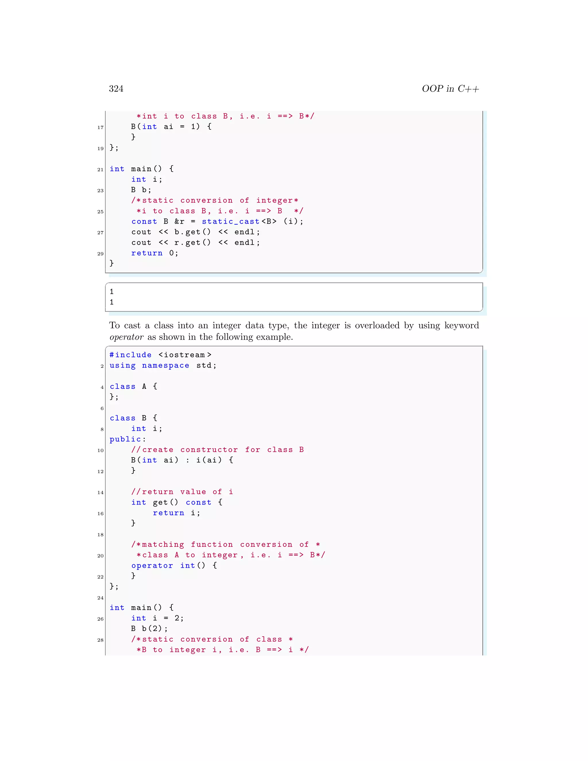324 OOP in C++
*int i to class B, i.e. i ==> B*/
17 B(int ai = 1) {
}
19 };
21 int main () {
int i;
23 B b;
/* static conversion of integer*
25 *i to class B, i.e. i ==> B */
const B &r = static_cast <B> (i);
27 cout << b.get() << endl ;
cout << r.get() << endl ;
29 return 0;
}
✌
✆
✞
1
1
✌
✆
To cast a class into an integer data type, the integer is overloaded by using keyword
operator as shown in the following example.
✞
#include <iostream >
2 using namespace std;
4 class A {
};
6
class B {
8 int i;
public:
10 // create constructor for class B
B(int ai) : i(ai) {
12 }
14 // return value of i
int get () const {
16 return i;
}
18
/* matching function conversion of *
20 *class A to integer , i.e. i ==> B*/
operator int() {
22 }
};
24
int main () {
26 int i = 2;
B b(2);
28 /* static conversion of class *
*B to integer i, i.e. B ==> i */
 