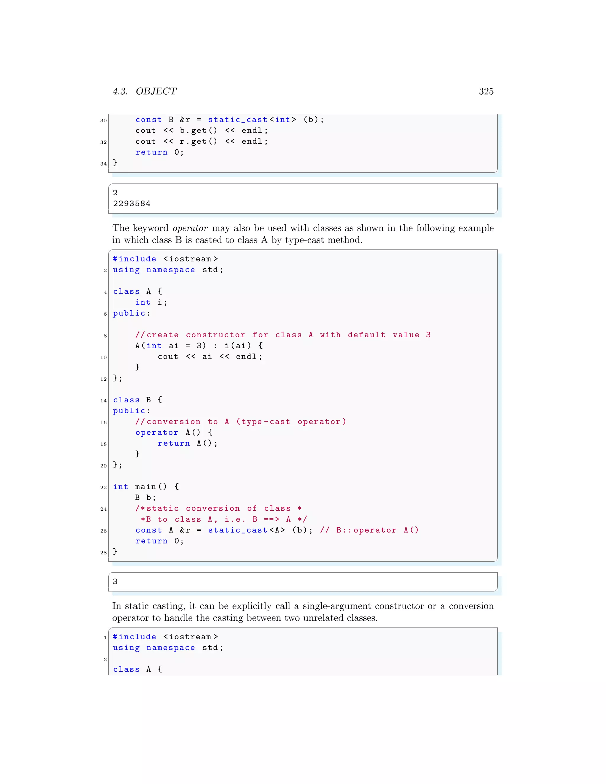 4.3. OBJECT 325
30 const B &r = static_cast <int > (b);
cout << b.get() << endl ;
32 cout << r.get() << endl ;
return 0;
34 }
✌
✆
✞
2
2293584
✌
✆
The keyword operator may also be used with classes as shown in the following example
in which class B is casted to class A by type-cast method.
✞
#include <iostream >
2 using namespace std;
4 class A {
int i;
6 public:
8 // create constructor for class A with default value 3
A(int ai = 3) : i(ai) {
10 cout << ai << endl ;
}
12 };
14 class B {
public:
16 // conversion to A (type -cast operator )
operator A() {
18 return A();
}
20 };
22 int main () {
B b;
24 /* static conversion of class *
*B to class A, i.e. B ==> A */
26 const A &r = static_cast <A> (b); // B:: operator A()
return 0;
28 }
✌
✆
✞
3
✌
✆
In static casting, it can be explicitly call a single-argument constructor or a conversion
operator to handle the casting between two unrelated classes.
✞
1 #include <iostream >
using namespace std;
3
class A {
 