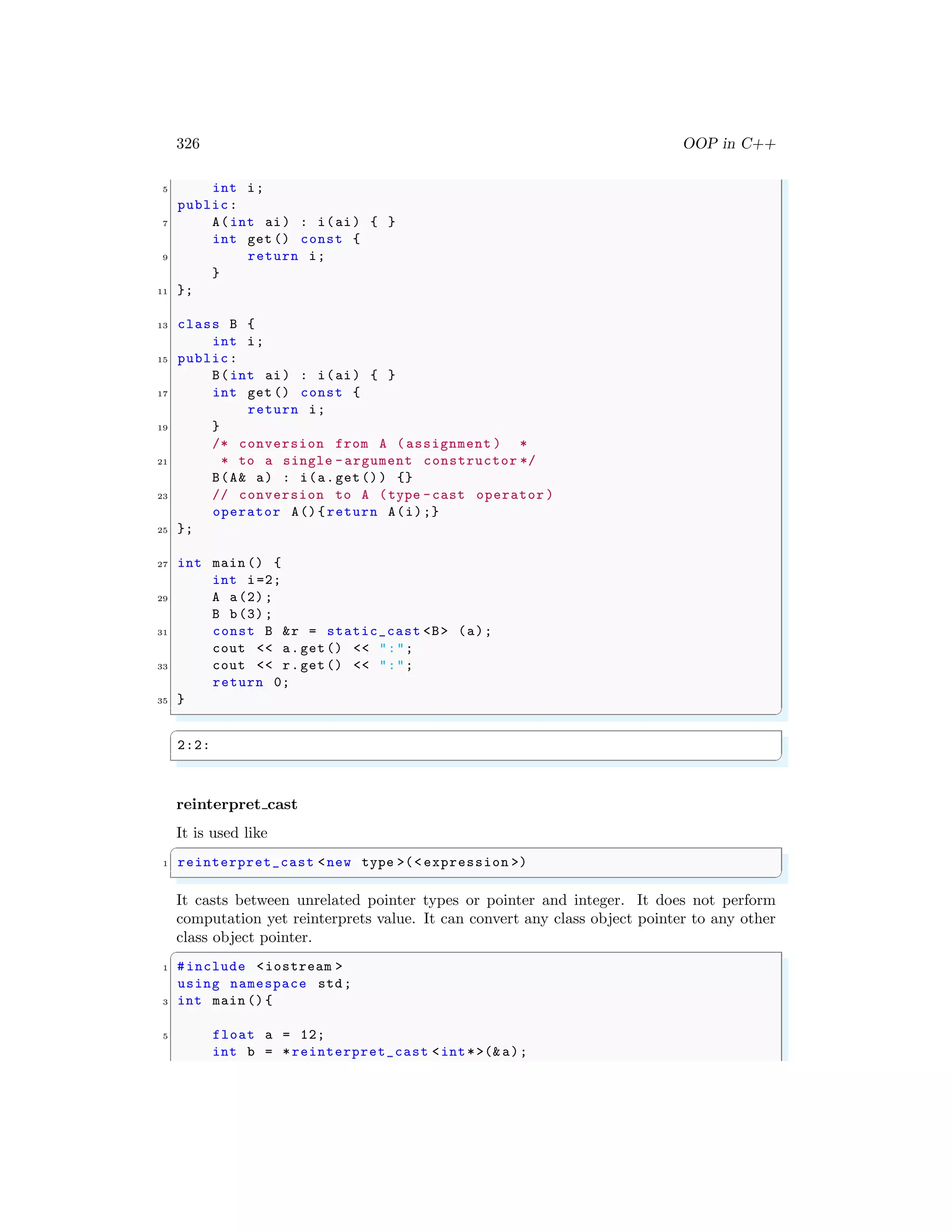 326 OOP in C++
5 int i;
public:
7 A(int ai) : i(ai) { }
int get () const {
9 return i;
}
11 };
13 class B {
int i;
15 public:
B(int ai) : i(ai) { }
17 int get () const {
return i;
19 }
/* conversion from A (assignment ) *
21 * to a single -argument constructor */
B(A& a) : i(a.get()) {}
23 // conversion to A (type -cast operator )
operator A(){return A(i);}
25 };
27 int main () {
int i=2;
29 A a(2);
B b(3);
31 const B &r = static_cast <B> (a);
cout << a.get() << ":";
33 cout << r.get() << ":";
return 0;
35 }
✌
✆
✞
2:2:
✌
✆
reinterpret cast
It is used like
✞
1 reinterpret_cast <new type >(< expression >)
✌
✆
It casts between unrelated pointer types or pointer and integer. It does not perform
computation yet reinterprets value. It can convert any class object pointer to any other
class object pointer.
✞
1 #include <iostream >
using namespace std;
3 int main (){
5 float a = 12;
int b = *reinterpret_cast <int*>(& a);
 