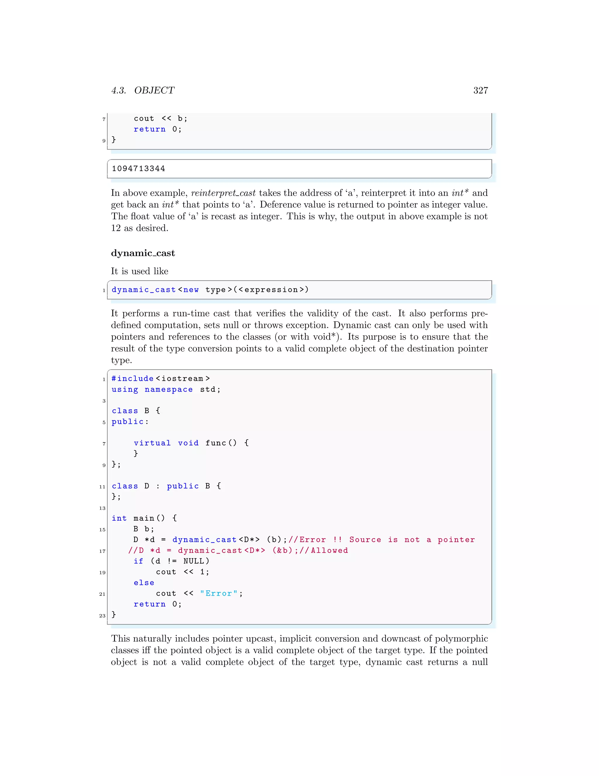 4.3. OBJECT 327
7 cout << b;
return 0;
9 }
✌
✆
✞
1094713344
✌
✆
In above example, reinterpret cast takes the address of ‘a’, reinterpret it into an int* and
get back an int* that points to ‘a’. Deference value is returned to pointer as integer value.
The float value of ‘a’ is recast as integer. This is why, the output in above example is not
12 as desired.
dynamic cast
It is used like
✞
1 dynamic_cast <new type >(< expression >)
✌
✆
It performs a run-time cast that verifies the validity of the cast. It also performs pre-
defined computation, sets null or throws exception. Dynamic cast can only be used with
pointers and references to the classes (or with void*). Its purpose is to ensure that the
result of the type conversion points to a valid complete object of the destination pointer
type.
✞
1 #include <iostream >
using namespace std;
3
class B {
5 public:
7 virtual void func () {
}
9 };
11 class D : public B {
};
13
int main () {
15 B b;
D *d = dynamic_cast <D*> (b);// Error !! Source is not a pointer
17 //D *d = dynamic_cast <D*> (&b);// Allowed
if (d != NULL )
19 cout << 1;
else
21 cout << "Error";
return 0;
23 }
✌
✆
This naturally includes pointer upcast, implicit conversion and downcast of polymorphic
classes iff the pointed object is a valid complete object of the target type. If the pointed
object is not a valid complete object of the target type, dynamic cast returns a null
 