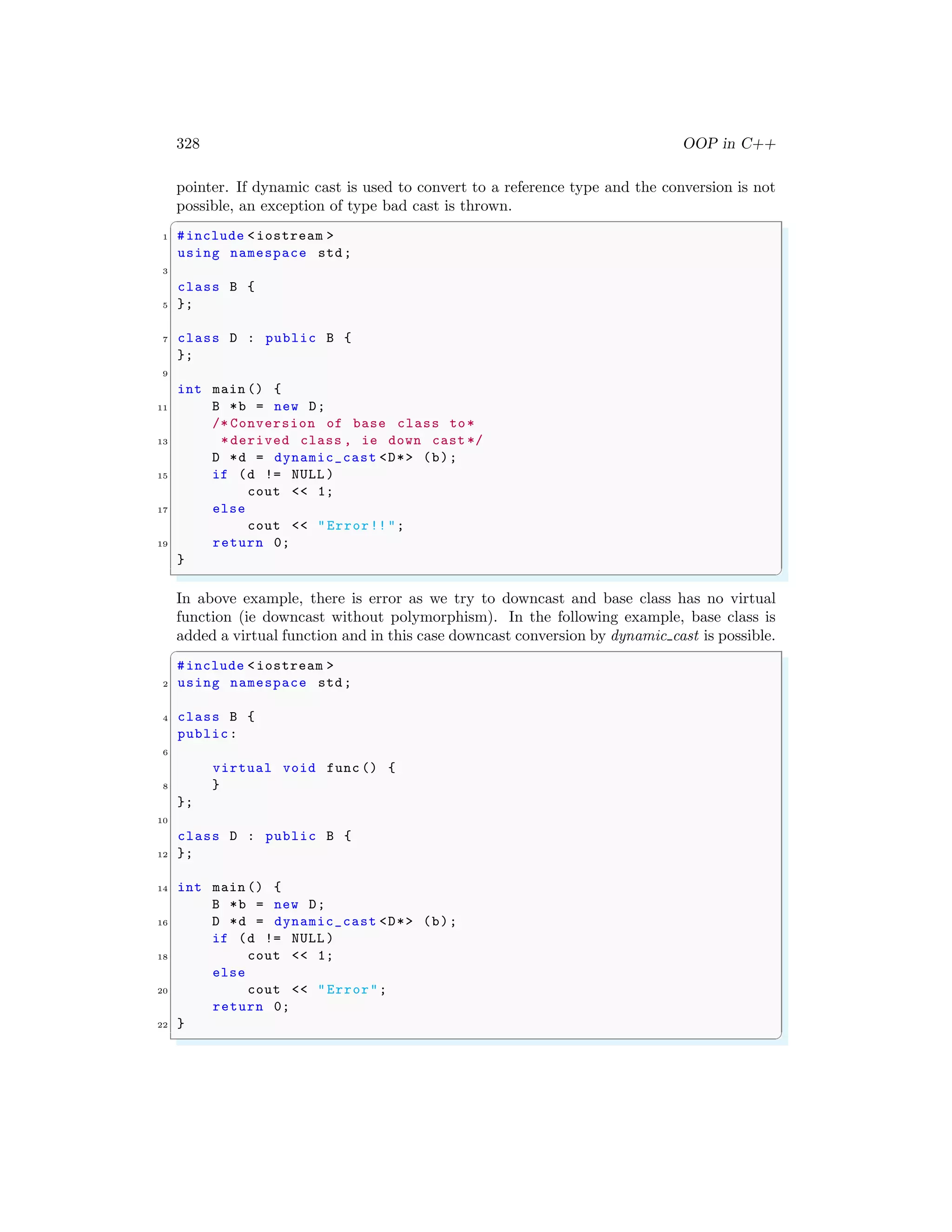 328 OOP in C++
pointer. If dynamic cast is used to convert to a reference type and the conversion is not
possible, an exception of type bad cast is thrown.
✞
1 #include <iostream >
using namespace std;
3
class B {
5 };
7 class D : public B {
};
9
int main () {
11 B *b = new D;
/* Conversion of base class to*
13 *derived class , ie down cast */
D *d = dynamic_cast <D*> (b);
15 if (d != NULL )
cout << 1;
17 else
cout << "Error!!";
19 return 0;
}
✌
✆
In above example, there is error as we try to downcast and base class has no virtual
function (ie downcast without polymorphism). In the following example, base class is
added a virtual function and in this case downcast conversion by dynamic cast is possible.
✞
#include <iostream >
2 using namespace std;
4 class B {
public:
6
virtual void func () {
8 }
};
10
class D : public B {
12 };
14 int main () {
B *b = new D;
16 D *d = dynamic_cast <D*> (b);
if (d != NULL )
18 cout << 1;
else
20 cout << "Error";
return 0;
22 }
✌
✆
 