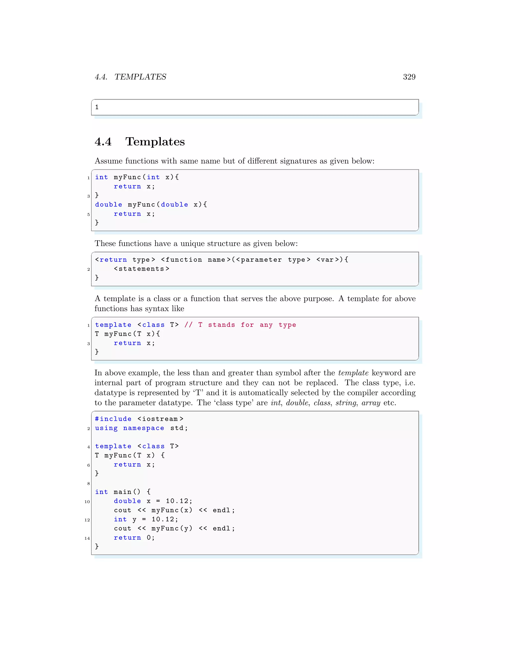 4.4. TEMPLATES 329
✞
1
✌
✆
4.4 Templates
Assume functions with same name but of different signatures as given below:
✞
1 int myFunc(int x){
return x;
3 }
double myFunc(double x){
5 return x;
}
✌
✆
These functions have a unique structure as given below:
✞
<return type > <function name >(< parameter type > <var >){
2 <statements >
}
✌
✆
A template is a class or a function that serves the above purpose. A template for above
functions has syntax like
✞
1 template <class T> // T stands for any type
T myFunc(T x){
3 return x;
}
✌
✆
In above example, the less than and greater than symbol after the template keyword are
internal part of program structure and they can not be replaced. The class type, i.e.
datatype is represented by ‘T’ and it is automatically selected by the compiler according
to the parameter datatype. The ‘class type’ are int, double, class, string, array etc.
✞
#include <iostream >
2 using namespace std;
4 template <class T>
T myFunc(T x) {
6 return x;
}
8
int main () {
10 double x = 10.12;
cout << myFunc(x) << endl ;
12 int y = 10.12;
cout << myFunc(y) << endl ;
14 return 0;
}
✌
✆
 