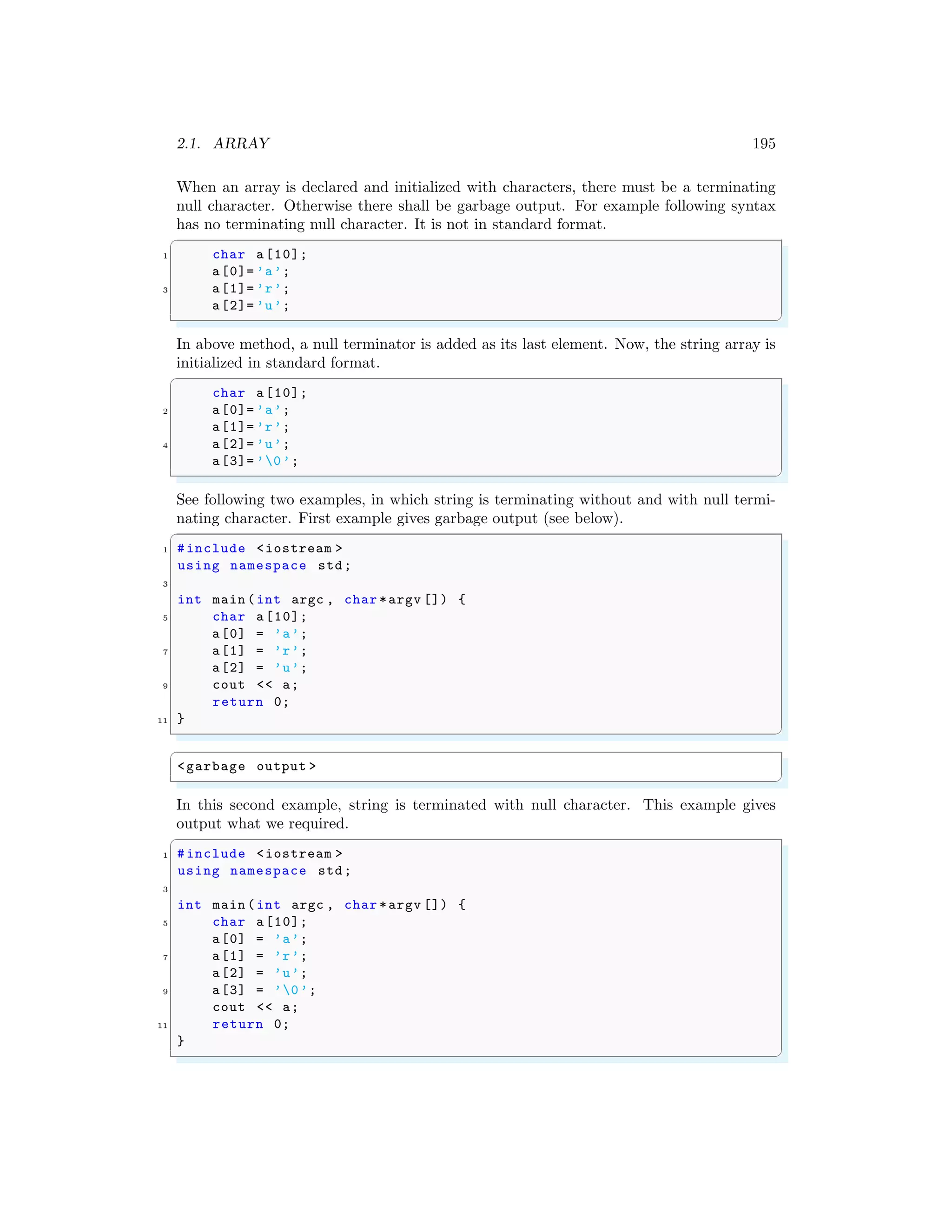 2.1. ARRAY 195
When an array is declared and initialized with characters, there must be a terminating
null character. Otherwise there shall be garbage output. For example following syntax
has no terminating null character. It is not in standard format.
✞
1 char a[10];
a[0]= ’a’;
3 a[1]= ’r’;
a[2]= ’u’;
✌
✆
In above method, a null terminator is added as its last element. Now, the string array is
initialized in standard format.
✞
char a[10];
2 a[0]= ’a’;
a[1]= ’r’;
4 a[2]= ’u’;
a[3]= ’0’;
✌
✆
See following two examples, in which string is terminating without and with null termi-
nating character. First example gives garbage output (see below).
✞
1 #include <iostream >
using namespace std;
3
int main (int argc , char *argv []) {
5 char a[10];
a[0] = ’a’;
7 a[1] = ’r’;
a[2] = ’u’;
9 cout << a;
return 0;
11 }
✌
✆
✞
<garbage output >
✌
✆
In this second example, string is terminated with null character. This example gives
output what we required.
✞
1 #include <iostream >
using namespace std;
3
int main (int argc , char *argv []) {
5 char a[10];
a[0] = ’a’;
7 a[1] = ’r’;
a[2] = ’u’;
9 a[3] = ’0’;
cout << a;
11 return 0;
}
✌
✆
 