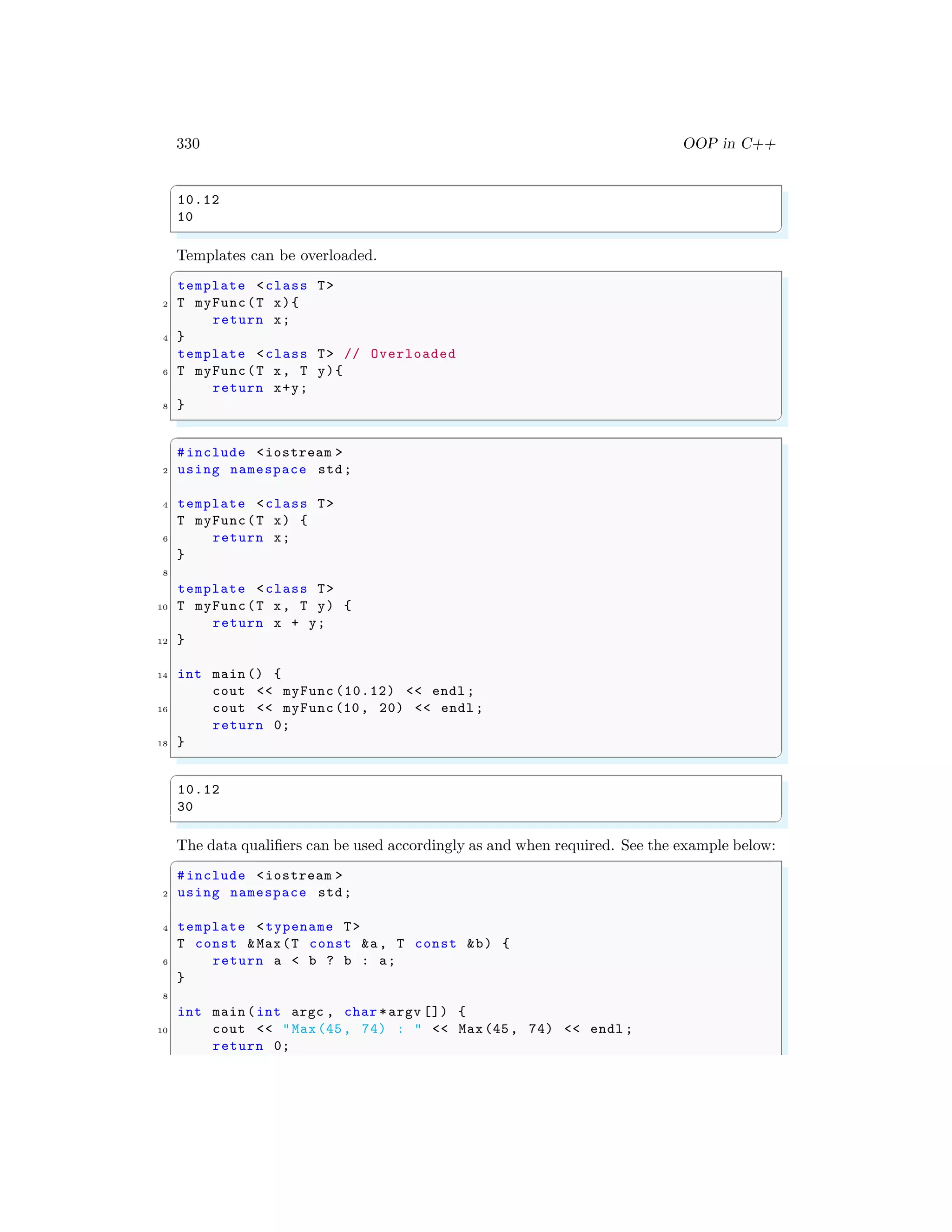 330 OOP in C++
✞
10.12
10
✌
✆
Templates can be overloaded.
✞
template <class T>
2 T myFunc(T x){
return x;
4 }
template <class T> // Overloaded
6 T myFunc(T x, T y){
return x+y;
8 }
✌
✆
✞
#include <iostream >
2 using namespace std;
4 template <class T>
T myFunc(T x) {
6 return x;
}
8
template <class T>
10 T myFunc(T x, T y) {
return x + y;
12 }
14 int main () {
cout << myFunc (10.12) << endl ;
16 cout << myFunc(10, 20) << endl ;
return 0;
18 }
✌
✆
✞
10.12
30
✌
✆
The data qualifiers can be used accordingly as and when required. See the example below:
✞
#include <iostream >
2 using namespace std;
4 template <typename T>
T const &Max(T const &a, T const &b) {
6 return a < b ? b : a;
}
8
int main (int argc , char *argv []) {
10 cout << "Max(45, 74) : " << Max(45, 74) << endl ;
return 0;
 