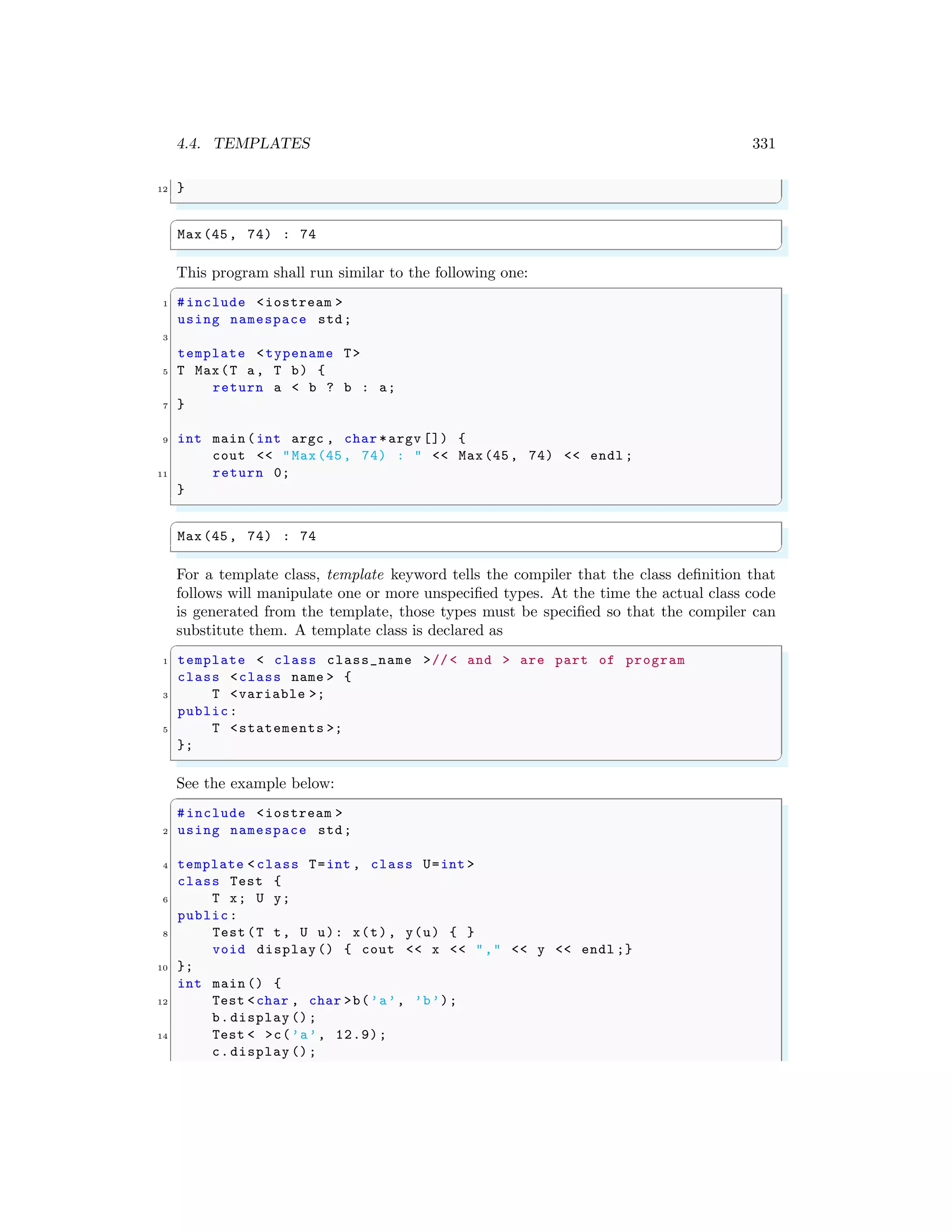 4.4. TEMPLATES 331
12 }
✌
✆
✞
Max(45, 74) : 74
✌
✆
This program shall run similar to the following one:
✞
1 #include <iostream >
using namespace std;
3
template <typename T>
5 T Max(T a, T b) {
return a < b ? b : a;
7 }
9 int main (int argc , char *argv []) {
cout << "Max(45, 74) : " << Max(45, 74) << endl ;
11 return 0;
}
✌
✆
✞
Max(45, 74) : 74
✌
✆
For a template class, template keyword tells the compiler that the class definition that
follows will manipulate one or more unspecified types. At the time the actual class code
is generated from the template, those types must be specified so that the compiler can
substitute them. A template class is declared as
✞
1 template < class class_name >//< and > are part of program
class <class name > {
3 T <variable >;
public:
5 T <statements >;
};
✌
✆
See the example below:
✞
#include <iostream >
2 using namespace std;
4 template < class T=int , class U=int >
class Test {
6 T x; U y;
public:
8 Test (T t, U u): x(t), y(u) { }
void display () { cout << x << "," << y << endl ;}
10 };
int main () {
12 Test <char , char >b(’a’, ’b’);
b.display ();
14 Test < >c(’a’, 12.9);
c.display ();
 