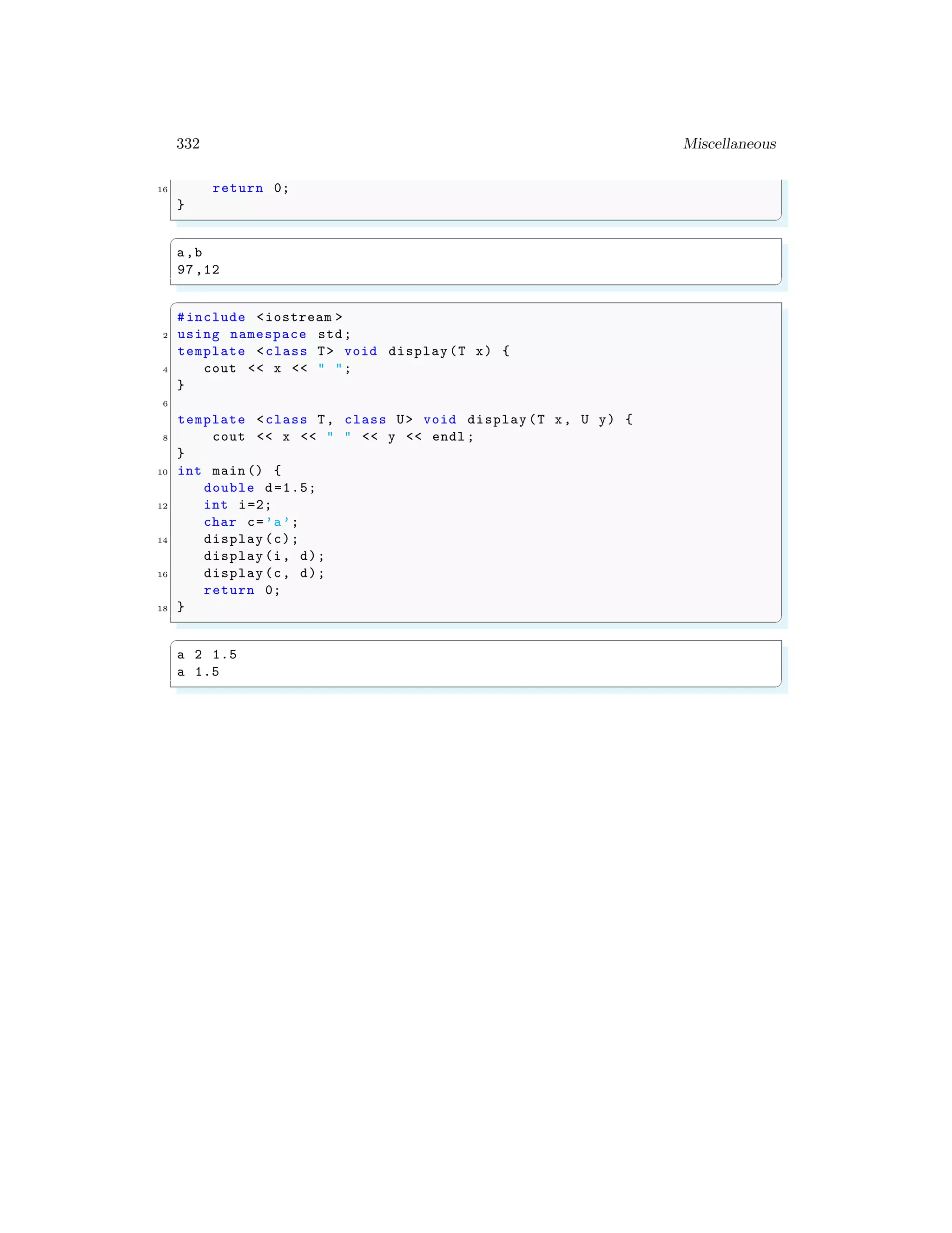 332 Miscellaneous
16 return 0;
}
✌
✆
✞
a,b
97,12
✌
✆
✞
#include <iostream >
2 using namespace std;
template <class T> void display(T x) {
4 cout << x << " ";
}
6
template <class T, class U> void display (T x, U y) {
8 cout << x << " " << y << endl ;
}
10 int main () {
double d=1.5;
12 int i=2;
char c=’a’;
14 display (c);
display (i, d);
16 display (c, d);
return 0;
18 }
✌
✆
✞
a 2 1.5
a 1.5
✌
✆
 