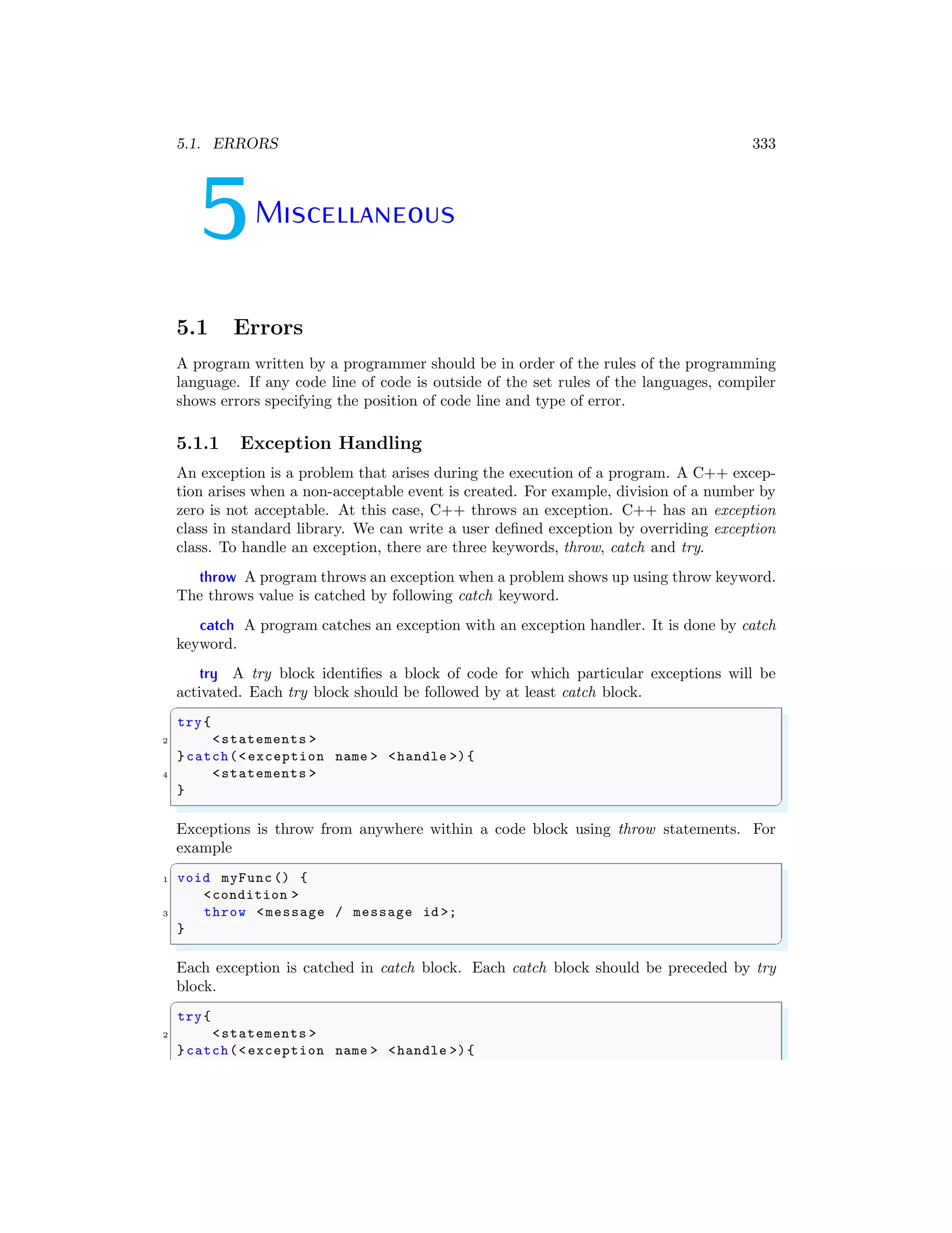 5.1. ERRORS 333
5Miscellaneous
5.1 Errors
A program written by a programmer should be in order of the rules of the programming
language. If any code line of code is outside of the set rules of the languages, compiler
shows errors specifying the position of code line and type of error.
5.1.1 Exception Handling
An exception is a problem that arises during the execution of a program. A C++ excep-
tion arises when a non-acceptable event is created. For example, division of a number by
zero is not acceptable. At this case, C++ throws an exception. C++ has an exception
class in standard library. We can write a user defined exception by overriding exception
class. To handle an exception, there are three keywords, throw, catch and try.
throw A program throws an exception when a problem shows up using throw keyword.
The throws value is catched by following catch keyword.
catch A program catches an exception with an exception handler. It is done by catch
keyword.
try A try block identifies a block of code for which particular exceptions will be
activated. Each try block should be followed by at least catch block.
✞
try{
2 <statements >
}catch(<exception name > <handle >){
4 <statements >
}
✌
✆
Exceptions is throw from anywhere within a code block using throw statements. For
example
✞
1 void myFunc () {
<condition >
3 throw <message / message id >;
}
✌
✆
Each exception is catched in catch block. Each catch block should be preceded by try
block.
✞
try{
2 <statements >
}catch(<exception name > <handle >){
 