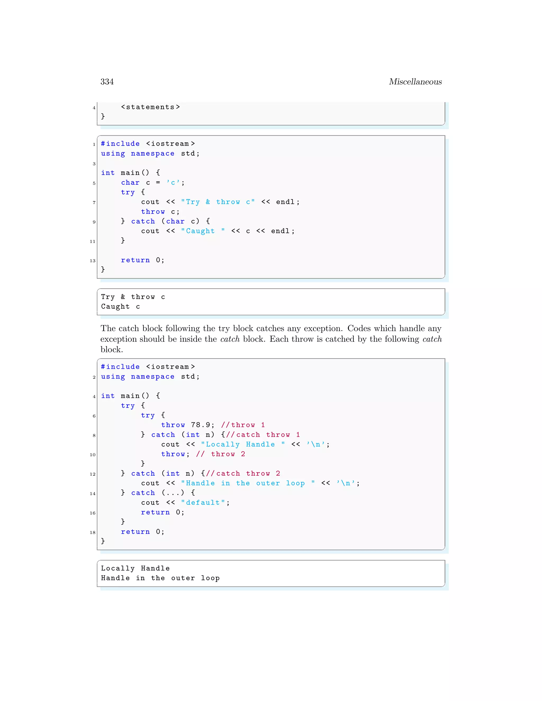 334 Miscellaneous
4 <statements >
}
✌
✆
✞
1 #include <iostream >
using namespace std;
3
int main () {
5 char c = ’c’;
try {
7 cout << "Try & throw c" << endl ;
throw c;
9 } catch (char c) {
cout << "Caught " << c << endl ;
11 }
13 return 0;
}
✌
✆
✞
Try & throw c
Caught c
✌
✆
The catch block following the try block catches any exception. Codes which handle any
exception should be inside the catch block. Each throw is catched by the following catch
block.
✞
#include <iostream >
2 using namespace std;
4 int main () {
try {
6 try {
throw 78.9; // throw 1
8 } catch (int n) {// catch throw 1
cout << "Locally Handle " << ’n’;
10 throw; // throw 2
}
12 } catch (int n) {// catch throw 2
cout << "Handle in the outer loop " << ’n’;
14 } catch (...) {
cout << "default ";
16 return 0;
}
18 return 0;
}
✌
✆
✞
Locally Handle
Handle in the outer loop
✌
✆
 