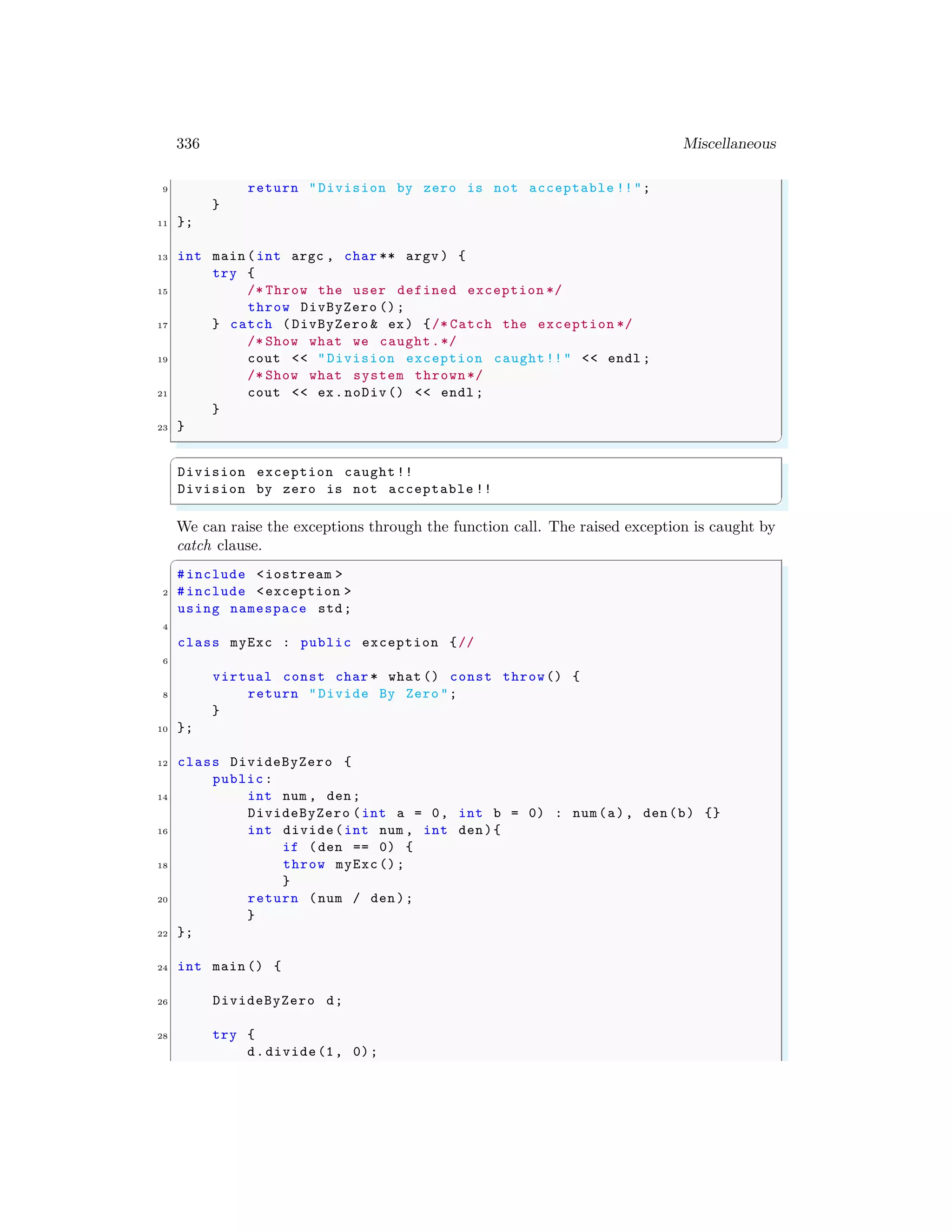 336 Miscellaneous
9 return "Division by zero is not acceptable !!";
}
11 };
13 int main (int argc , char ** argv ) {
try {
15 /* Throw the user defined exception */
throw DivByZero ();
17 } catch (DivByZero & ex) {/* Catch the exception */
/* Show what we caught.*/
19 cout << "Division exception caught!!" << endl ;
/* Show what system thrown*/
21 cout << ex.noDiv() << endl ;
}
23 }
✌
✆
✞
Division exception caught !!
Division by zero is not acceptable !!
✌
✆
We can raise the exceptions through the function call. The raised exception is caught by
catch clause.
✞
#include <iostream >
2 #include <exception >
using namespace std;
4
class myExc : public exception {//
6
virtual const char * what () const throw() {
8 return "Divide By Zero ";
}
10 };
12 class DivideByZero {
public:
14 int num , den;
DivideByZero (int a = 0, int b = 0) : num(a), den(b) {}
16 int divide(int num , int den){
if (den == 0) {
18 throw myExc();
}
20 return (num / den);
}
22 };
24 int main () {
26 DivideByZero d;
28 try {
d.divide(1, 0);
 