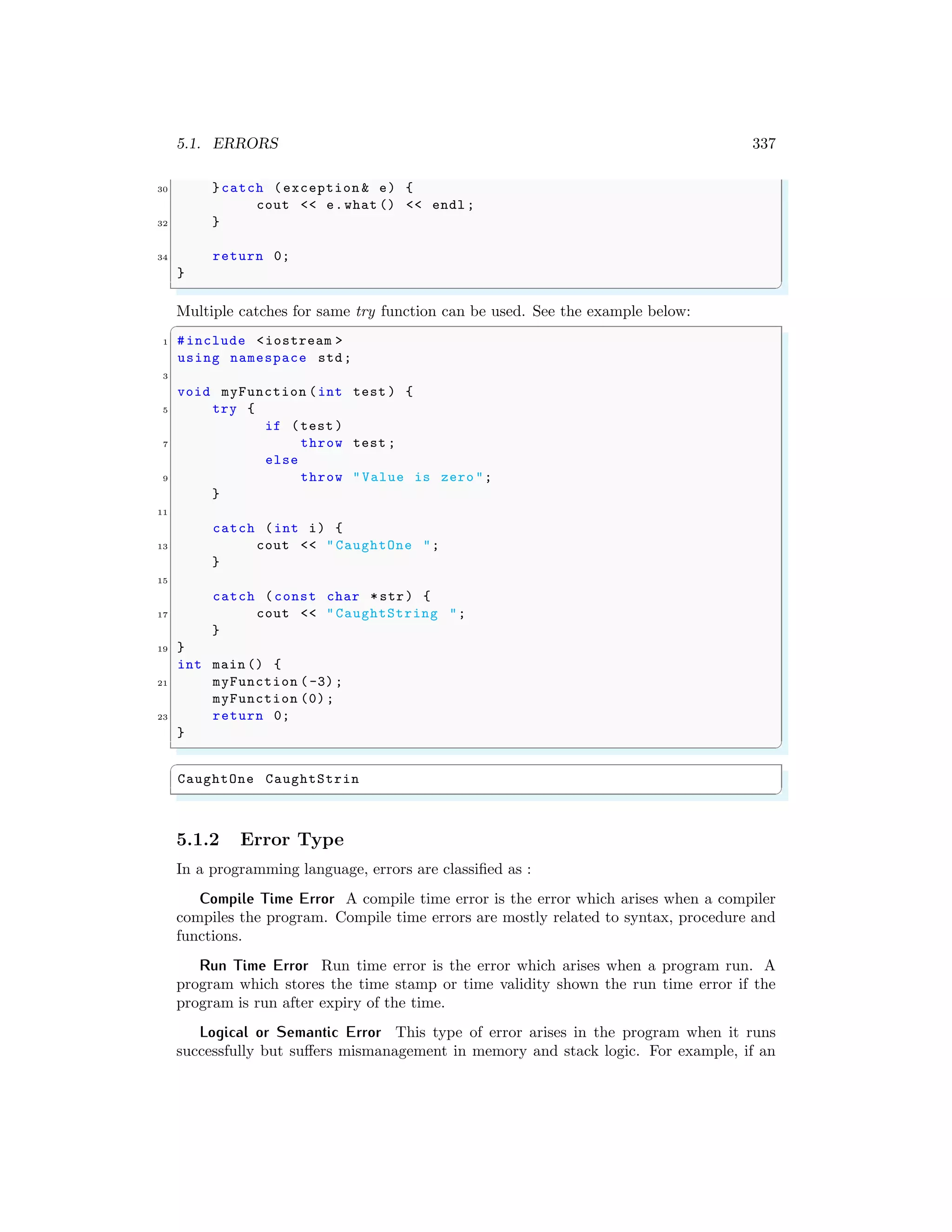 5.1. ERRORS 337
30 }catch (exception & e) {
cout << e.what () << endl ;
32 }
34 return 0;
}
✌
✆
Multiple catches for same try function can be used. See the example below:
✞
1 #include <iostream >
using namespace std;
3
void myFunction (int test ) {
5 try {
if (test )
7 throw test ;
else
9 throw "Value is zero ";
}
11
catch (int i) {
13 cout << "CaughtOne ";
}
15
catch (const char *str) {
17 cout << "CaughtString ";
}
19 }
int main () {
21 myFunction (-3);
myFunction (0);
23 return 0;
}
✌
✆
✞
CaughtOne CaughtStrin
✌
✆
5.1.2 Error Type
In a programming language, errors are classified as :
Compile Time Error A compile time error is the error which arises when a compiler
compiles the program. Compile time errors are mostly related to syntax, procedure and
functions.
Run Time Error Run time error is the error which arises when a program run. A
program which stores the time stamp or time validity shown the run time error if the
program is run after expiry of the time.
Logical or Semantic Error This type of error arises in the program when it runs
successfully but suffers mismanagement in memory and stack logic. For example, if an
 