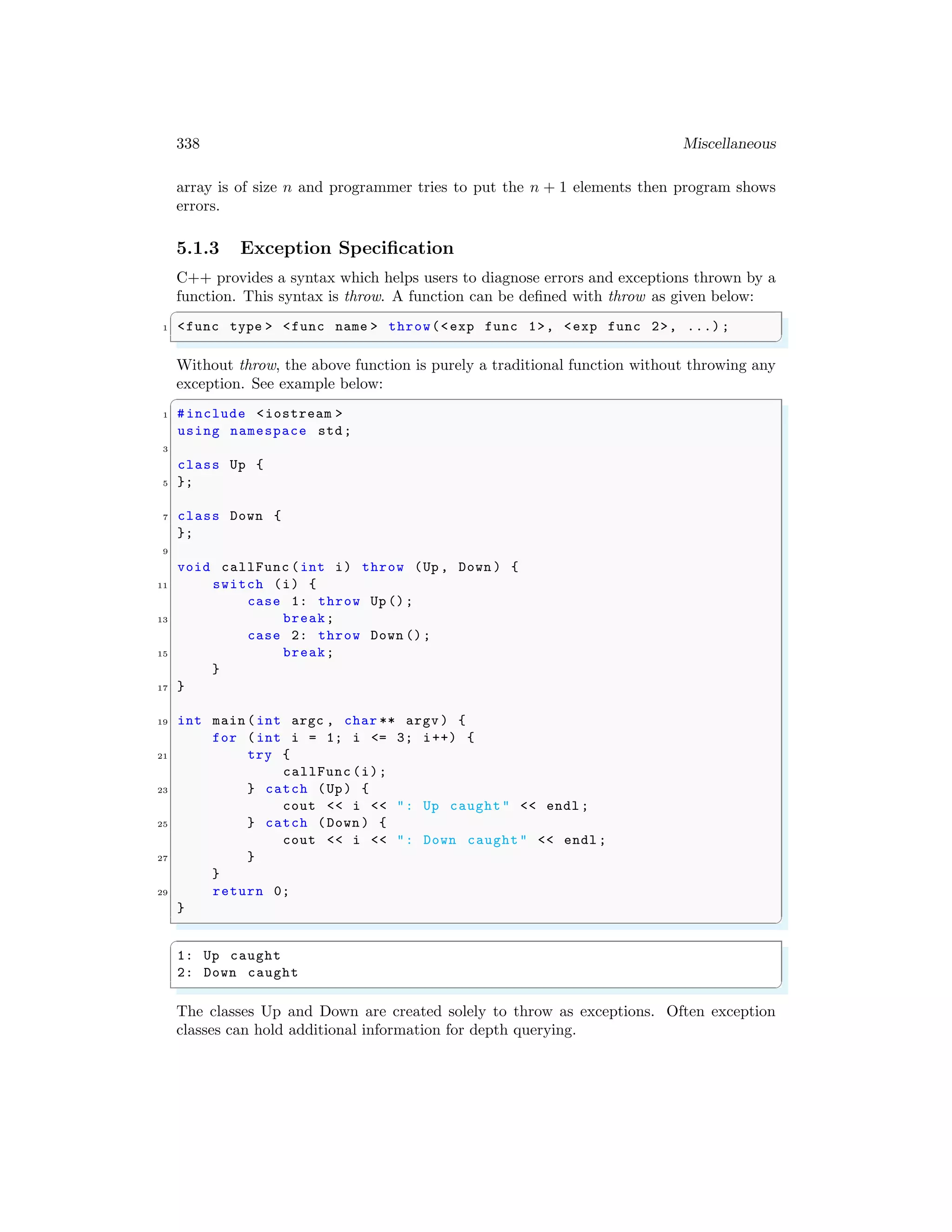 338 Miscellaneous
array is of size n and programmer tries to put the n + 1 elements then program shows
errors.
5.1.3 Exception Specification
C++ provides a syntax which helps users to diagnose errors and exceptions thrown by a
function. This syntax is throw. A function can be defined with throw as given below:
✞
1 <func type > <func name > throw(<exp func 1>, <exp func 2>, ...) ;
✌
✆
Without throw, the above function is purely a traditional function without throwing any
exception. See example below:
✞
1 #include <iostream >
using namespace std;
3
class Up {
5 };
7 class Down {
};
9
void callFunc (int i) throw (Up , Down ) {
11 switch (i) {
case 1: throw Up ();
13 break;
case 2: throw Down ();
15 break;
}
17 }
19 int main (int argc , char ** argv ) {
for (int i = 1; i <= 3; i++) {
21 try {
callFunc (i);
23 } catch (Up) {
cout << i << ": Up caught" << endl ;
25 } catch (Down ) {
cout << i << ": Down caught" << endl ;
27 }
}
29 return 0;
}
✌
✆
✞
1: Up caught
2: Down caught
✌
✆
The classes Up and Down are created solely to throw as exceptions. Often exception
classes can hold additional information for depth querying.
 