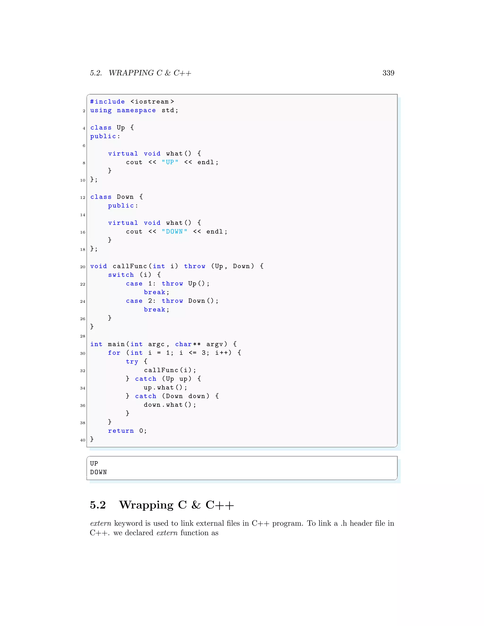 5.2. WRAPPING C & C++ 339
✞
#include <iostream >
2 using namespace std;
4 class Up {
public:
6
virtual void what () {
8 cout << "UP" << endl ;
}
10 };
12 class Down {
public:
14
virtual void what () {
16 cout << "DOWN " << endl ;
}
18 };
20 void callFunc (int i) throw (Up , Down ) {
switch (i) {
22 case 1: throw Up ();
break;
24 case 2: throw Down ();
break;
26 }
}
28
int main (int argc , char ** argv ) {
30 for (int i = 1; i <= 3; i++) {
try {
32 callFunc (i);
} catch (Up up) {
34 up.what ();
} catch (Down down ) {
36 down .what ();
}
38 }
return 0;
40 }
✌
✆
✞
UP
DOWN
✌
✆
5.2 Wrapping C & C++
extern keyword is used to link external files in C++ program. To link a .h header file in
C++. we declared extern function as
 