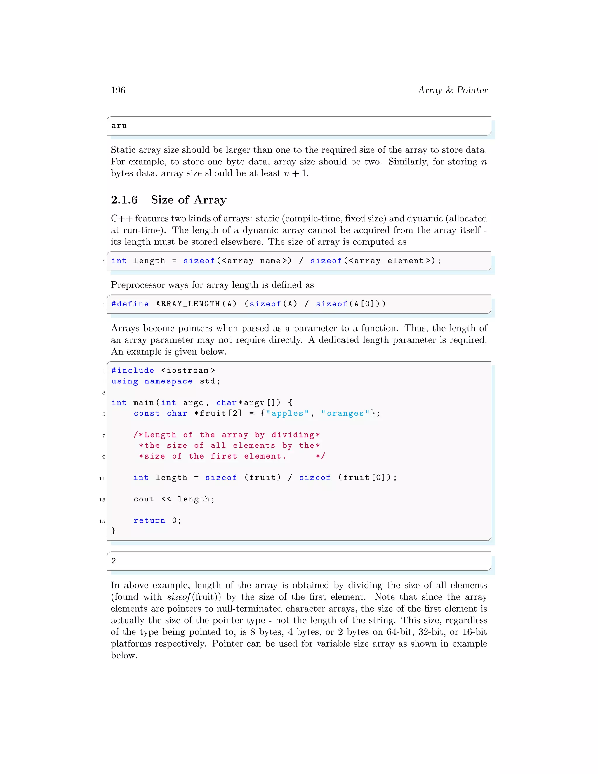 196 Array & Pointer
✞
aru
✌
✆
Static array size should be larger than one to the required size of the array to store data.
For example, to store one byte data, array size should be two. Similarly, for storing n
bytes data, array size should be at least n + 1.
2.1.6 Size of Array
C++ features two kinds of arrays: static (compile-time, fixed size) and dynamic (allocated
at run-time). The length of a dynamic array cannot be acquired from the array itself -
its length must be stored elsewhere. The size of array is computed as
✞
1 int length = sizeof(<array name >) / sizeof(<array element >);
✌
✆
Preprocessor ways for array length is defined as
✞
1 #define ARRAY_LENGTH (A) (sizeof(A) / sizeof(A[0]) )
✌
✆
Arrays become pointers when passed as a parameter to a function. Thus, the length of
an array parameter may not require directly. A dedicated length parameter is required.
An example is given below.
✞
1 #include <iostream >
using namespace std;
3
int main (int argc , char *argv []) {
5 const char *fruit[2] = {"apples", "oranges"};
7 /* Length of the array by dividing *
*the size of all elements by the*
9 *size of the first element. */
11 int length = sizeof (fruit) / sizeof (fruit[0]) ;
13 cout << length;
15 return 0;
}
✌
✆
✞
2
✌
✆
In above example, length of the array is obtained by dividing the size of all elements
(found with sizeof (fruit)) by the size of the first element. Note that since the array
elements are pointers to null-terminated character arrays, the size of the first element is
actually the size of the pointer type - not the length of the string. This size, regardless
of the type being pointed to, is 8 bytes, 4 bytes, or 2 bytes on 64-bit, 32-bit, or 16-bit
platforms respectively. Pointer can be used for variable size array as shown in example
below.
 