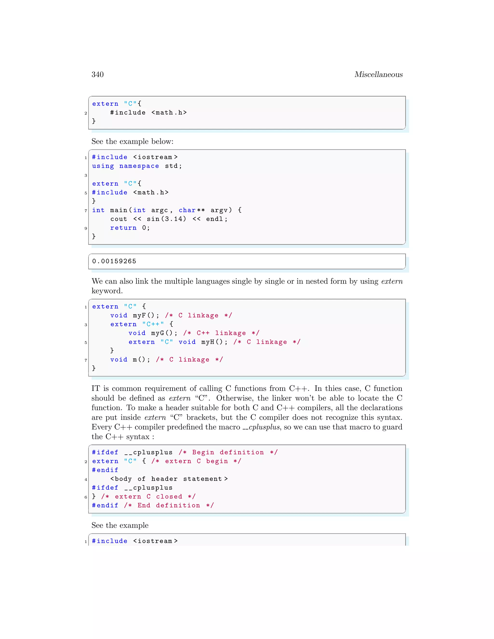 340 Miscellaneous
✞
extern "C"{
2 #include <math .h>
}
✌
✆
See the example below:
✞
1 #include <iostream >
using namespace std;
3
extern "C"{
5 #include <math .h>
}
7 int main (int argc , char ** argv ) {
cout << sin (3.14) << endl ;
9 return 0;
}
✌
✆
✞
0.00159265
✌
✆
We can also link the multiple languages single by single or in nested form by using extern
keyword.
✞
1 extern "C" {
void myF(); /* C linkage */
3 extern "C++" {
void myG(); /* C++ linkage */
5 extern "C" void myH(); /* C linkage */
}
7 void m(); /* C linkage */
}
✌
✆
IT is common requirement of calling C functions from C++. In thies case, C function
should be defined as extern “C”. Otherwise, the linker won’t be able to locate the C
function. To make a header suitable for both C and C++ compilers, all the declarations
are put inside extern “C” brackets, but the C compiler does not recognize this syntax.
Every C++ compiler predefined the macro cplusplus, so we can use that macro to guard
the C++ syntax :
✞
#ifdef __cplusplus /* Begin definition */
2 extern "C" { /* extern C begin */
#endif
4 <body of header statement >
#ifdef __cplusplus
6 } /* extern C closed */
#endif /* End definition */
✌
✆
See the example
✞
1 #include <iostream >
 