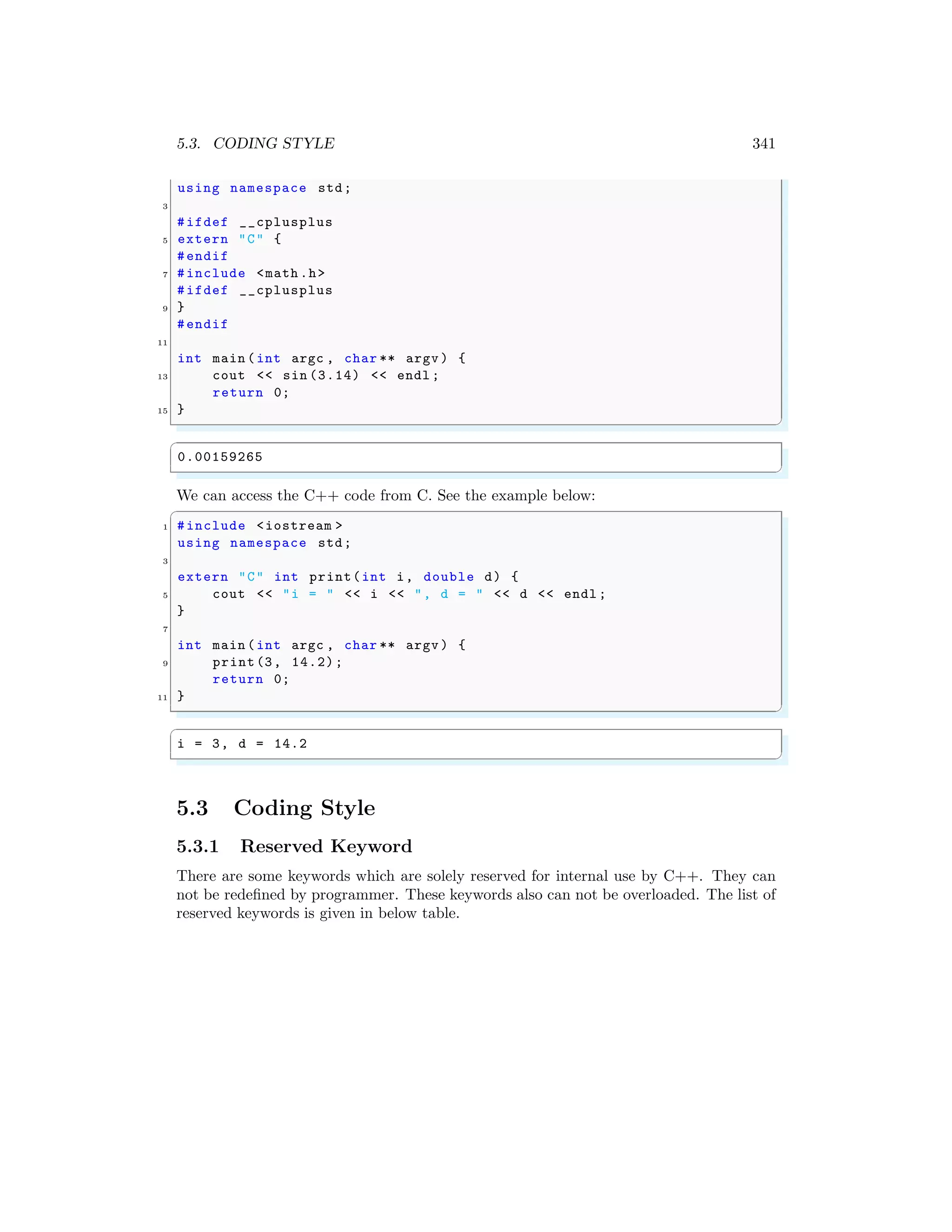 5.3. CODING STYLE 341
using namespace std;
3
#ifdef __cplusplus
5 extern "C" {
#endif
7 #include <math .h>
#ifdef __cplusplus
9 }
#endif
11
int main (int argc , char ** argv ) {
13 cout << sin (3.14) << endl ;
return 0;
15 }
✌
✆
✞
0.00159265
✌
✆
We can access the C++ code from C. See the example below:
✞
1 #include <iostream >
using namespace std;
3
extern "C" int print(int i, double d) {
5 cout << "i = " << i << ", d = " << d << endl ;
}
7
int main (int argc , char ** argv ) {
9 print(3, 14.2);
return 0;
11 }
✌
✆
✞
i = 3, d = 14.2
✌
✆
5.3 Coding Style
5.3.1 Reserved Keyword
There are some keywords which are solely reserved for internal use by C++. They can
not be redefined by programmer. These keywords also can not be overloaded. The list of
reserved keywords is given in below table.
 