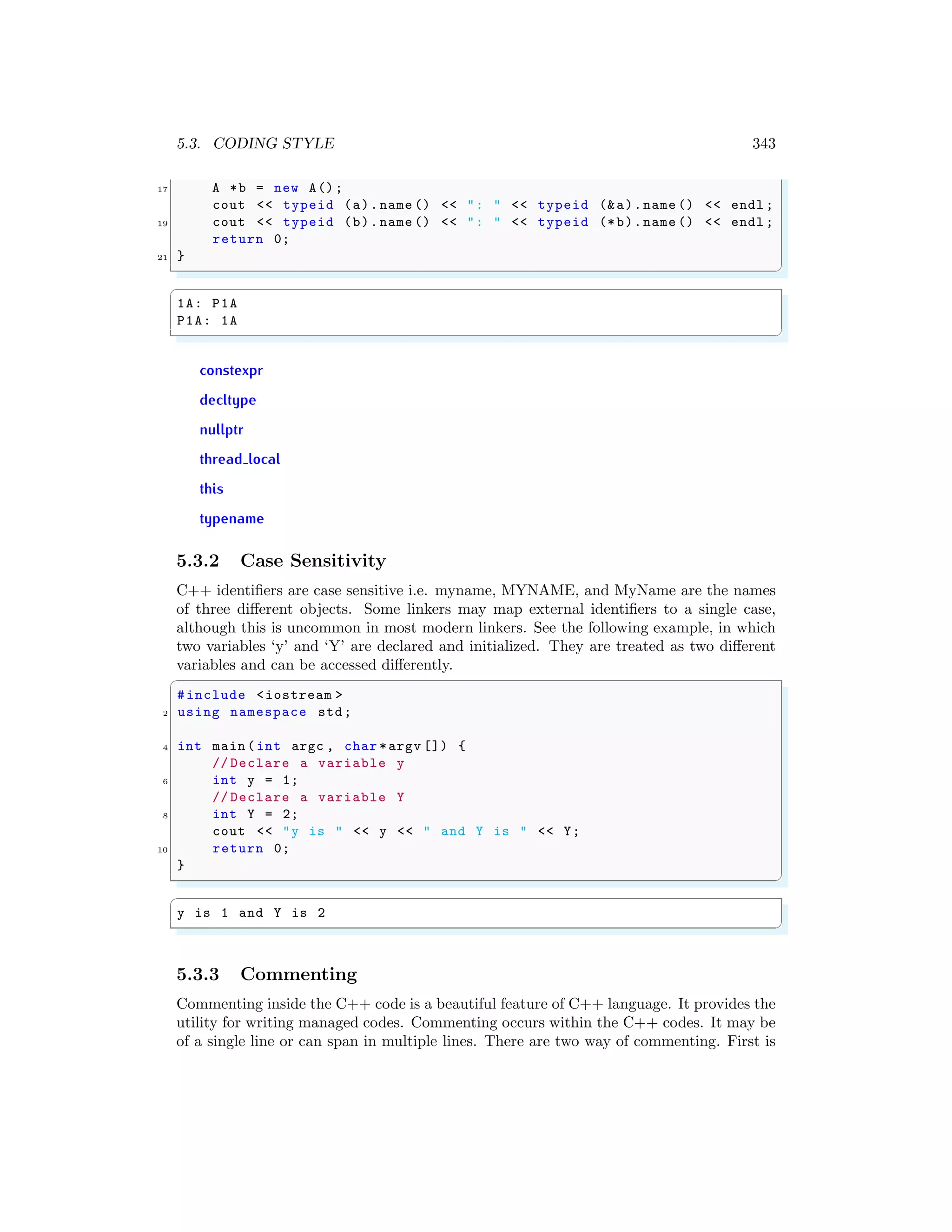 5.3. CODING STYLE 343
17 A *b = new A();
cout << typeid (a).name () << ": " << typeid (&a).name () << endl ;
19 cout << typeid (b).name () << ": " << typeid (*b).name () << endl ;
return 0;
21 }
✌
✆
✞
1A: P1A
P1A: 1A
✌
✆
constexpr
decltype
nullptr
thread local
this
typename
5.3.2 Case Sensitivity
C++ identifiers are case sensitive i.e. myname, MYNAME, and MyName are the names
of three different objects. Some linkers may map external identifiers to a single case,
although this is uncommon in most modern linkers. See the following example, in which
two variables ‘y’ and ‘Y’ are declared and initialized. They are treated as two different
variables and can be accessed differently.
✞
#include <iostream >
2 using namespace std;
4 int main (int argc , char *argv []) {
// Declare a variable y
6 int y = 1;
// Declare a variable Y
8 int Y = 2;
cout << "y is " << y << " and Y is " << Y;
10 return 0;
}
✌
✆
✞
y is 1 and Y is 2
✌
✆
5.3.3 Commenting
Commenting inside the C++ code is a beautiful feature of C++ language. It provides the
utility for writing managed codes. Commenting occurs within the C++ codes. It may be
of a single line or can span in multiple lines. There are two way of commenting. First is
 