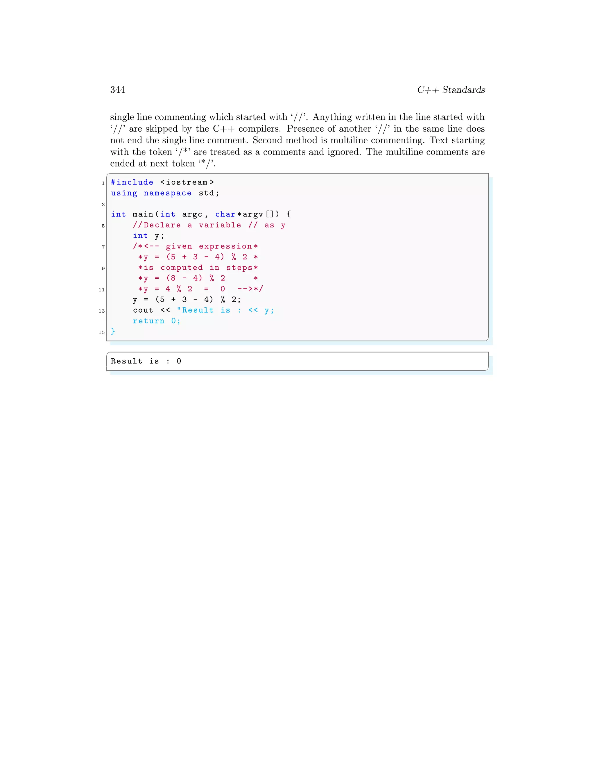 344 C++ Standards
single line commenting which started with ‘//’. Anything written in the line started with
‘//’ are skipped by the C++ compilers. Presence of another ‘//’ in the same line does
not end the single line comment. Second method is multiline commenting. Text starting
with the token ‘/*’ are treated as a comments and ignored. The multiline comments are
ended at next token ‘*/’.
✞
1 #include <iostream >
using namespace std;
3
int main (int argc , char *argv []) {
5 // Declare a variable // as y
int y;
7 /* <-- given expression *
*y = (5 + 3 - 4) % 2 *
9 *is computed in steps*
*y = (8 - 4) % 2 *
11 *y = 4 % 2 = 0 -->*/
y = (5 + 3 - 4) % 2;
13 cout << "Result is : << y;
return 0;
15 }
✌
✆
✞
Result is : 0
✌
✆
 