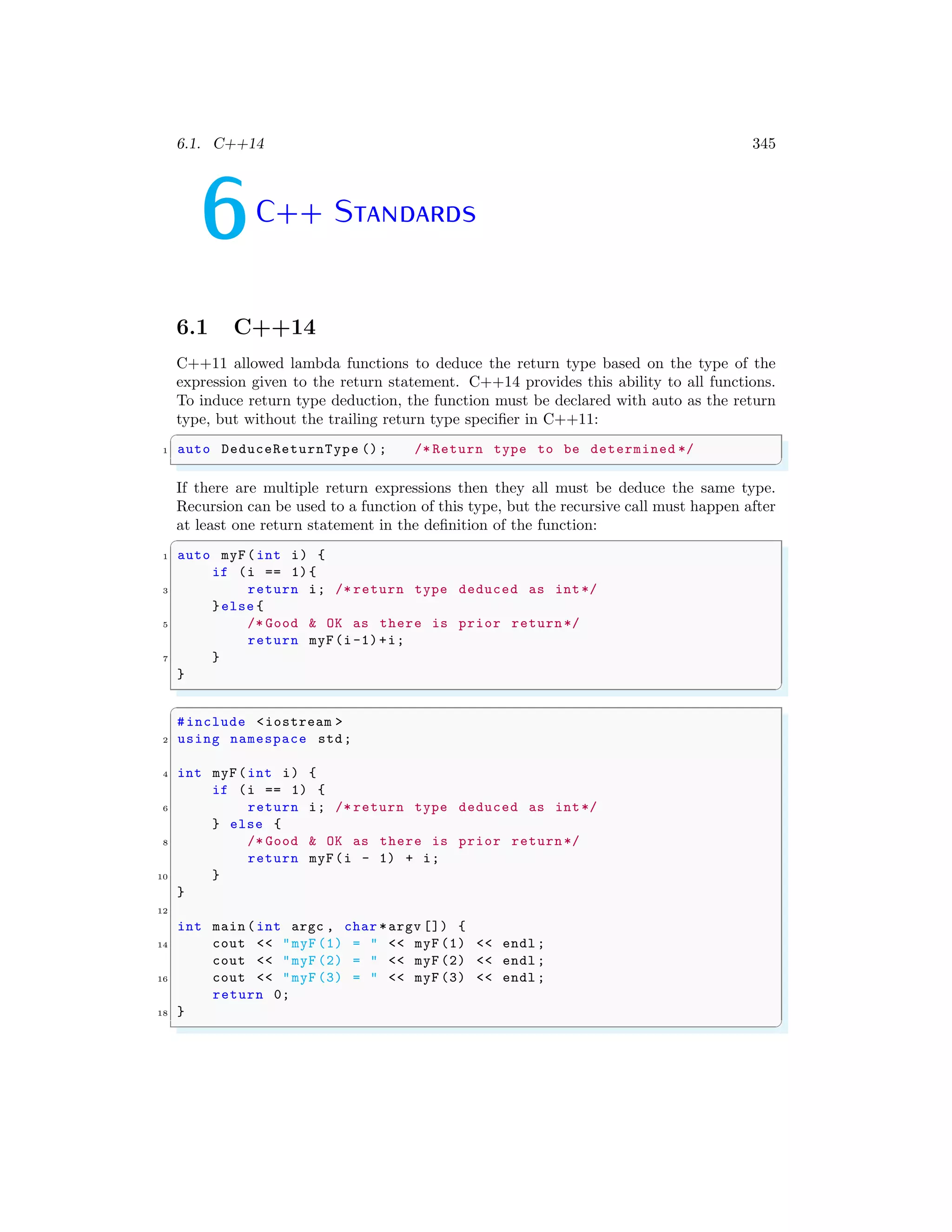 6.1. C++14 345
6C++ Standards
6.1 C++14
C++11 allowed lambda functions to deduce the return type based on the type of the
expression given to the return statement. C++14 provides this ability to all functions.
To induce return type deduction, the function must be declared with auto as the return
type, but without the trailing return type specifier in C++11:
✞
1 auto DeduceReturnType (); /* Return type to be determined */
✌
✆
If there are multiple return expressions then they all must be deduce the same type.
Recursion can be used to a function of this type, but the recursive call must happen after
at least one return statement in the definition of the function:
✞
1 auto myF(int i) {
if (i == 1){
3 return i; /* return type deduced as int*/
}else {
5 /* Good & OK as there is prior return*/
return myF(i-1)+i;
7 }
}
✌
✆
✞
#include <iostream >
2 using namespace std;
4 int myF(int i) {
if (i == 1) {
6 return i; /* return type deduced as int*/
} else {
8 /* Good & OK as there is prior return*/
return myF(i - 1) + i;
10 }
}
12
int main (int argc , char *argv []) {
14 cout << "myF (1) = " << myF (1) << endl ;
cout << "myF (2) = " << myF (2) << endl ;
16 cout << "myF (3) = " << myF (3) << endl ;
return 0;
18 }
✌
✆
 