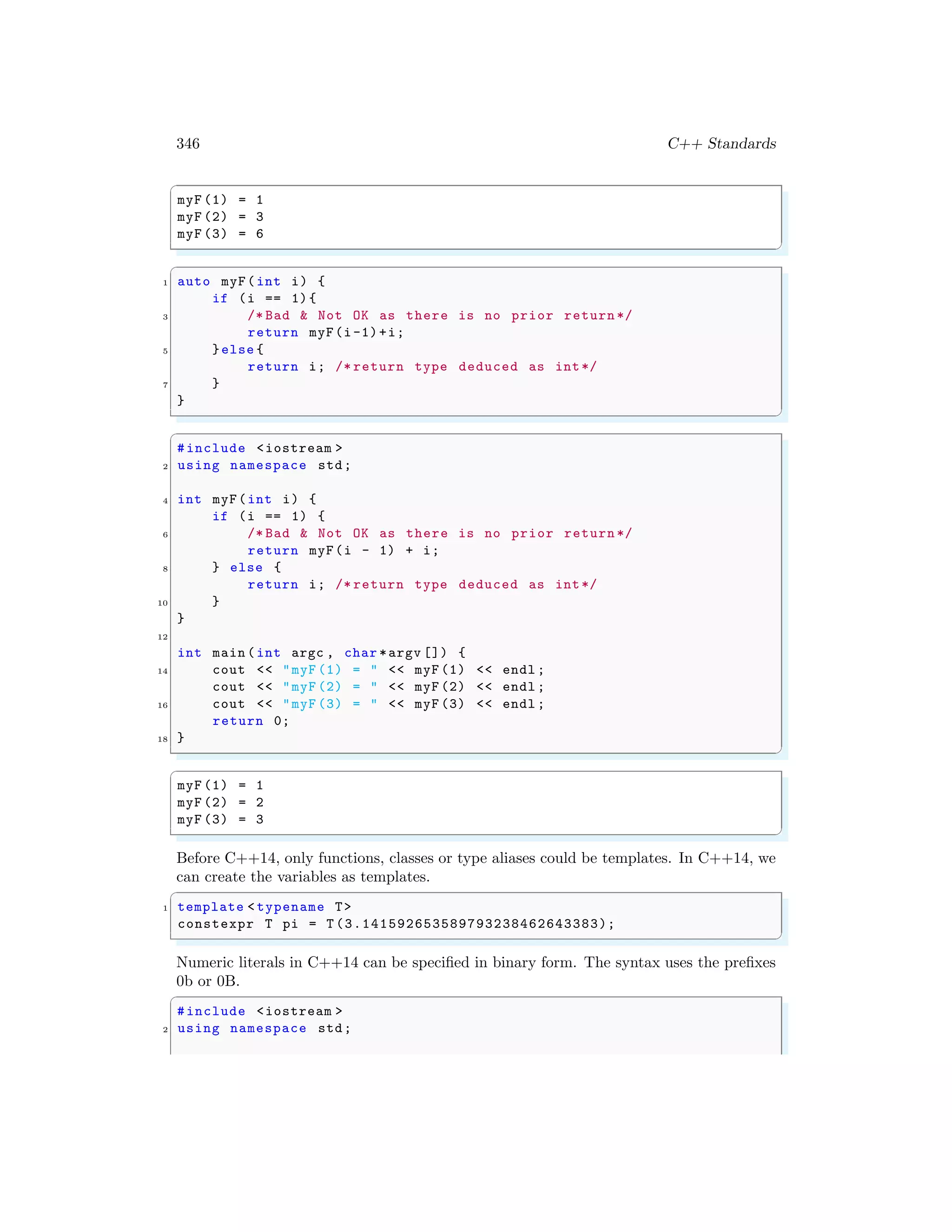 346 C++ Standards
✞
myF (1) = 1
myF (2) = 3
myF (3) = 6
✌
✆
✞
1 auto myF(int i) {
if (i == 1){
3 /* Bad & Not OK as there is no prior return */
return myF(i-1)+i;
5 }else {
return i; /* return type deduced as int*/
7 }
}
✌
✆
✞
#include <iostream >
2 using namespace std;
4 int myF(int i) {
if (i == 1) {
6 /* Bad & Not OK as there is no prior return */
return myF(i - 1) + i;
8 } else {
return i; /* return type deduced as int*/
10 }
}
12
int main (int argc , char *argv []) {
14 cout << "myF (1) = " << myF (1) << endl ;
cout << "myF (2) = " << myF (2) << endl ;
16 cout << "myF (3) = " << myF (3) << endl ;
return 0;
18 }
✌
✆
✞
myF (1) = 1
myF (2) = 2
myF (3) = 3
✌
✆
Before C++14, only functions, classes or type aliases could be templates. In C++14, we
can create the variables as templates.
✞
1 template < typename T>
constexpr T pi = T (3.141592653589793238462643383);
✌
✆
Numeric literals in C++14 can be specified in binary form. The syntax uses the prefixes
0b or 0B.
✞
#include <iostream >
2 using namespace std;
 
